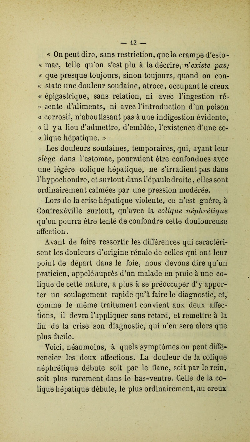 '< On peut dire, sans restriction, que la crampe d’esto- « mac, telle qu'on s'est plu à la décrire, n'existe pas; « que presque toujours, sinon toujours, quand on con- « State une douleur soudaine, atroce, occupant le creux « épigastrique, sans relation, ni avec l’ingestion ré- « cente d’aliments, ni avec l'introduction d’un poison « corrosif, n’aboutissant pas à une indigestion évidente, «il y a lieu d’admettre, d’emblée, l’existence d’une co- « lique hépatique. » Les douleurs soudaines, temporaires, qui, ayant leur siège dans l’estomac, pourraient être confondues avec une légère colique hépatique, ne s’irradient pas dans l’hypochondre, et surtout dans l’épaule droite, elles sont ordinairement calmées par une pression modérée. Lors de la crise hépatique violente, ce n’est guère, à Gontrexéville surtout, qu’avec la colique néphrétique qu’on pourra être tenté de confondre cette douloureuse affection. Avant de faire ressortir les différences qui caractéri- sent les douleurs d’origine rénale de celles qui ont leur point de départ dans le foie, nous devons dire qu’un praticien, appelé auprès d’un malade en proie à une co- lique de cette nature, a plus à se préoccuper d’y appor- ter un soulagement rapide qu’à faire le diagnostic, et, comme le même traitement convient aux deux affec- ✓ tions, il devra l’appliquer sans retard, et remettre à la fin de la crise son diagnostic, qui n’en sera alors que plus facile. Yoici, néanmoins, à quels symptômes on peut diffé- rencier les deux affections. La douleur de la colique néphrétique débute soit par le flanc, soit par le rein, soit plus rarement dans le bas-ventre. Celle de la co- lique hépatique débute, le plus ordinairement, au creux