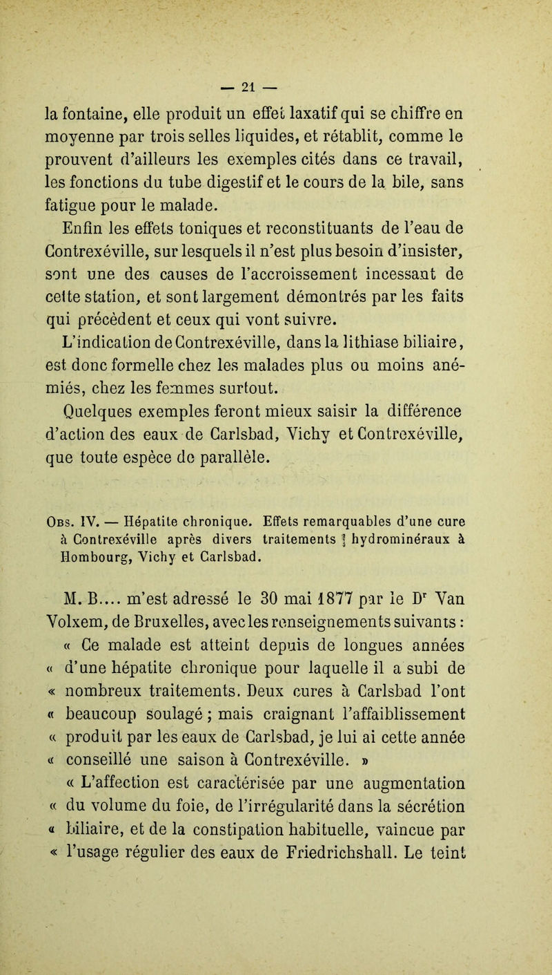 la fontaine, elle produit un effet laxatif qui se chiffre en moyenne par trois selles liquides, et rétablit, comme le prouvent d’ailleurs les exemples cités dans ce travail, les fonctions du tube digestif et le cours de la bile, sans fatigue pour le malade. Enfin les effets toniques et reconstituants de l’eau de Contrexéville, sur lesquels il n’est plus besoin d’insister, sont une des causes de l’accroissement incessant de ceite station, et sont largement démontrés par les faits qui précèdent et ceux qui vont suivre. L’indication de Contrexéville, dans la lithiase biliaire, est donc formelle chez les malades plus ou moins ané- miés, chez les femmes surtout. Quelques exemples feront mieux saisir la différence d’action des eaux de Carlsbad, Vichy et Contrexéville, que toute espèce de parallèle. Obs. IV. — Hépatite chronique. Effets remarquables d’une cure à Contrexéville après divers traitements ] hydrominéraux à Hombourg, Vichy et Carlsbad. M. B.... m’est adressé le 30 mai 1877 par le Dr Van Volxem, de Bruxelles, avec les renseignements suivants : « Ce malade est atteint depuis de longues années « d’une hépatite chronique pour laquelle il a subi de « nombreux traitements. Beux cures à Carlsbad l’ont « beaucoup soulagé ; mais craignant l’affaiblissement « produit par les eaux de Carlsbad, je lui ai cette année « conseillé une saison à Contrexéville. » « L’affection est caractérisée par une augmentation « du volume du foie, de l’irrégularité dans la sécrétion « biliaire, et de la constipation habituelle, vaincue par « l’usage régulier des eaux de Friedrichshall. Le teint