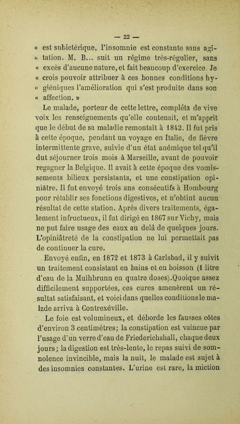 « est subictérique, l’insomnie est constante sans agi- <* tation. M. B... suit un régime très-régulier, sans « excès d’aucune nature, et fait beaucoup d’exercice. Je « crois pouvoir attribuer à ces bonnes conditions hy- « giéniques l’amélioration qui s'est produite dans son « affection. » Le malade, porteur de cette lettre, compléta de vive voix les renseignements qu’elle contenait, et m’apprit que le début de sa maladie remontait à 1842. Il fut pris à cette époque, pendant un voyage en Italie, de fièvre intermittente grave, suivie d’un état anémique tel qu’il dut séjourner trois mois à Marseille, avant de pouvoir regagner la Belgique. Il avait à cette époque des vomis- sements bilieux persistants, et une constipation opi- niâtre. Il fut envoyé trois ans consécutifs à Hombourg pour rétablir ses fonctions digestives, et n’obtint aucun résultat de cette station. Après divers traitements, éga- lement infructueux, il fut dirigé en 1867 sur Yichy, mais ne put faire usage des eaux au delà de quelques jours. L’opiniâtreté de la constipation ne lui permettait pas de continuer la cure. Envoyé enfin, en 1872 et 1873 à Carlsbad, il y suivit un traitement consistant en bains et en boisson (1 litre d’eau de la Mulhbrunn en quatre doses).Quoique assez difficilement supportées, ces cures amenèrent un ré- sultat satisfaisant, et voici dans quelles conditions le ma- lade arriva à Contrexéville. Le foie est volumineux, et déborde les fausses côtes d’environ 3 centimètres; la constipation est vaincue par l’usage d’un verre d’eau de Friederichshall, chaque deux jours; la digestion est très-lente, le repas suivi de som- nolence invincible, mais la nuit, le malade est sujet à des insomnies constantes. L’urine est rare, la miction