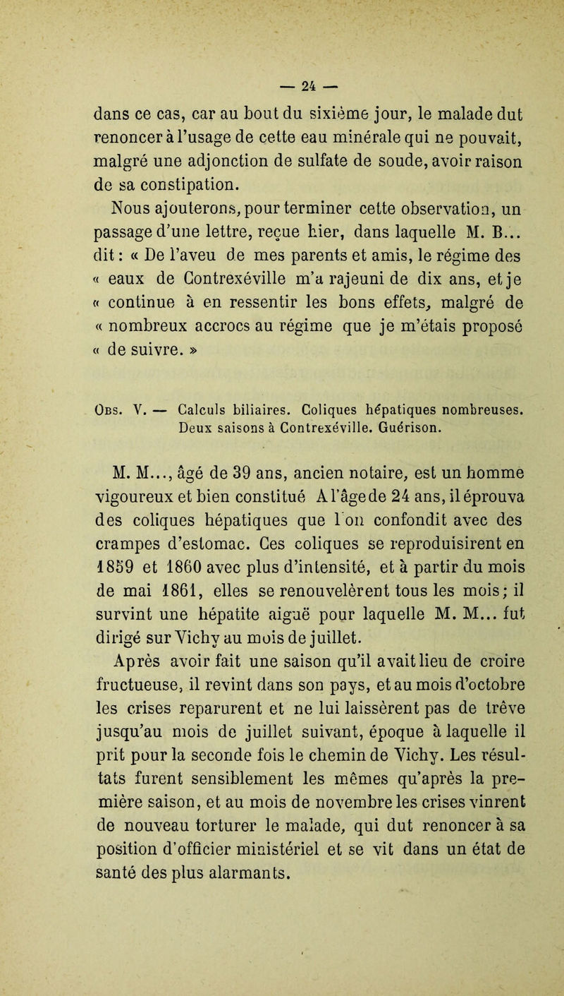 dans ce cas, car au bout du sixième jour, le malade dut renoncer à l’usage de cette eau minérale qui ne pouvait, malgré une adjonction de sulfate de soude, avoir raison de sa constipation. Nous ajouterons, pour terminer cette observation, un passage d'une lettre, reçue hier, dans laquelle M. B... dit : « De l’aveu de mes parents et amis, le régime des « eaux de Contrexéville m’a rajeuni de dix ans, et je « continue à en ressentir les bons effets, malgré de « nombreux accrocs au régime que je m’étais proposé «de suivre. » Obs. V. — Calculs biliaires. Coliques hépatiques nombreuses. Deux saisons à Contrexéville. Guérison. M. M..., âgé de 39 ans, ancien notaire, est un homme vigoureux et bien constitué À l’âge de 24 ans, il éprouva des coliques hépatiques que I on confondit avec des crampes d’estomac. Ces coliques se reproduisirent en 1859 et 1860 avec plus d’intensité, et à partir du mois de mai 1861, elles se renouvelèrent tous les mois; il survint une hépatite aiguë pour laquelle M. M... fut dirigé sur Vichy au mois de juillet. Après avoir fait une saison qu’il avait lieu de croire fructueuse, il revint dans son pays, et au mois d’octobre les crises reparurent et ne lui laissèrent pas de trêve jusqu’au mois de juillet suivant, époque à laquelle il prit pour la seconde fois le chemin de Vichy. Les résul- tats furent sensiblement les mêmes qu’après la pre- mière saison, et au mois de novembre les crises vinrent de nouveau torturer le malade, qui dut renoncer à sa position d’officier ministériel et se vit dans un état de santé des plus alarmants.