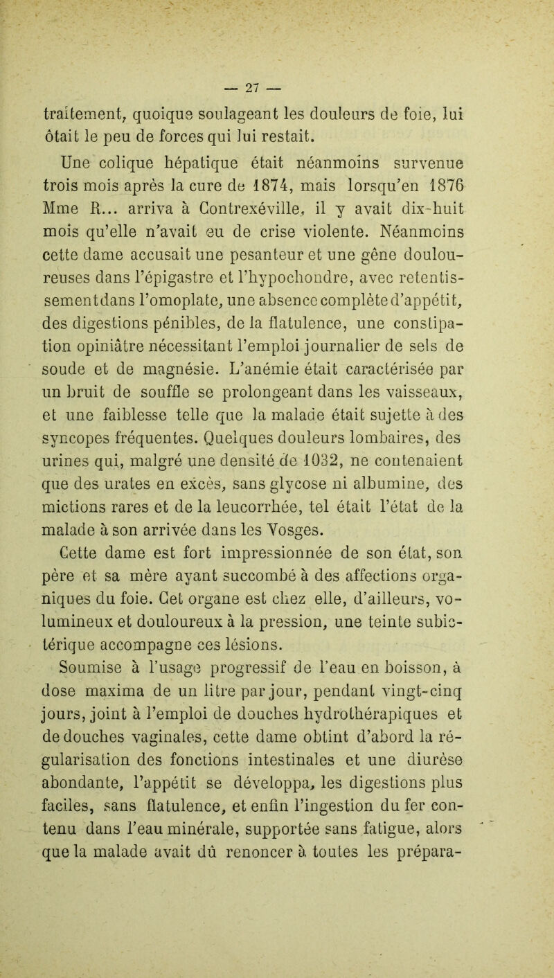 traitement, quoique soulageant les douleurs de foie, lui ôtait le peu de forces qui lui restait. Une colique hépatique était néanmoins survenue trois mois après la cure de 1874, mais lorsqu’en 1876 Mme R... arriva à Contrexéville, il y avait dix-huit mois qu’elle n'avait eu de crise violente. Néanmoins cette dame accusait une pesanteur et une gêne doulou- reuses dans l’épigastre et l’hypochondre, avec retentis- sementdans l’omoplate, une absence complète d’appétit, des digestions pénibles, de la flatulence, une constipa- tion opiniâtre nécessitant l’emploi journalier de sels de soude et de magnésie. L’anémie était caractérisée par un bruit de souffle se prolongeant dans les vaisseaux, et une faiblesse telle que la malade était sujette à des syncopes fréquentes. Quelques douleurs lombaires, des urines qui, malgré une densité de 1032, ne contenaient que des urates en excès, sans glycose ni albumine, des mictions rares et de la leucorrhée, tel était l’état de la malade à son arri vée dans les Vosges. Cette dame est fort impressionnée de son état, son père et sa mère ayant succombé à des affections orga- niques du foie. Cet organe est chez elle, d’ailleurs, vo- lumineux et douloureux à la pression, une teinte subic- térique accompagne ces lésions. Soumise à l’usage progressif de l’eau en boisson, à dose maxima de un litre par jour, pendant vingt-cinq jours, joint à l’emploi de douches hydrothérapiques et de douches vaginales, cette dame obtint d’abord la ré- gularisation des fonctions intestinales et une diurèse abondante, l’appétit se développa, les digestions plus faciles, sans flatulence, et enfin l’ingestion du fer con- tenu dans l’eau minérale, supportée sans fatigue, alors que la malade avait dû renoncer à toutes les prépara-