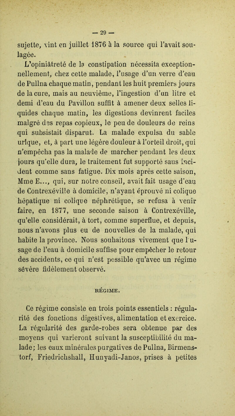 sujette, vint en juillet 1876 à la source qui l’avait sou- lagée. L’opiniâtreté de lo constipation nécessita exception- nellement, chez cette malade, l’usage d’un verre d’eau de Pullna chaque matin, pendant les huit premiers jours de la cure, mais au neuvième, l’ingestion d’un litre et demi d’eau du Pavillon suffît à amener deux selles li- quides chaque matin, les digestions devinrent faciles malgré des repas copieux, le peu de douleurs de reins qui subsistait disparut. La malade expulsa du sable urique, et, à part une légère douleur à l’orteil droit, qui n’empêcha pas la malade de marcher pendant les deux jours qu’elle dura, le traitement fut supporté saus inci- dent comme sans fatigue. Dix mois après cette saison, Mme E..,, qui, sur notre conseil, avait fait usage d’eau de Contrexévilie à domicile, n’ayant éprouvé ni colique hépatique ni colique néphrétique, se refusa à venir faire, en 1877, une seconde saison à Contrexévilie, qu’elle considérait, à tort, comme superflue, et depuis, nous n’avons plus eu de nouvelles de la malade, qui habite la province. Nous souhaitons vivement que l'u- sage de l’eau à domicile suffise pour empêcher le retour des accidents, ce qui n’est possible qu’avec un régime sévère fidèlement observé. RÉGIME. Ce régime consiste en trois points essentiels : régula- rité des fonctions digestives, alimentation et exercice. La régularité des garde-robes sera obtenue par des moyens qui varieront suivant la susceptibilité du ma- lade; les eaux minérales purgatives de Pullna, Birmens- torf, Friedrichshall, Hunyadi-Janos, prises à petites