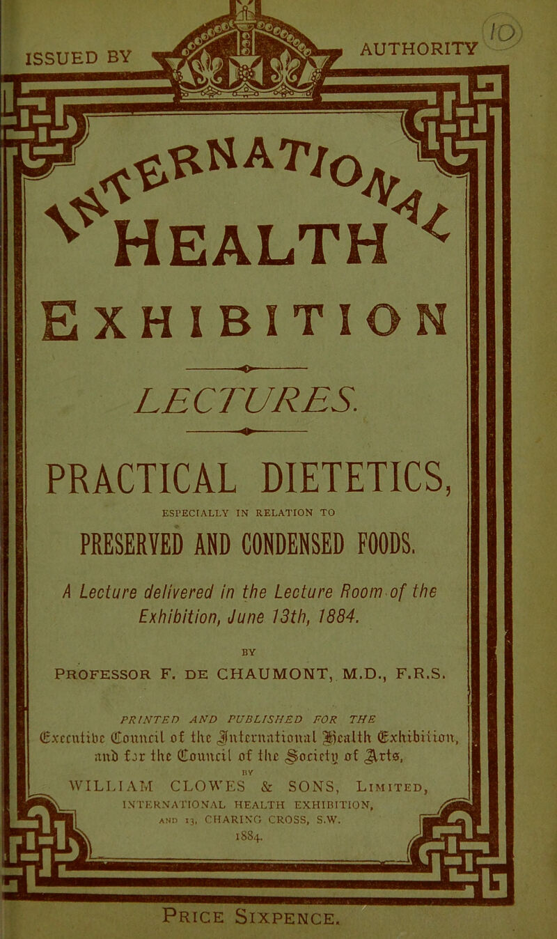 ISSUED BY AUTHORITY n0jy HEALTH Exhibition LECTURES. PRACTICAL DIETETICS, ESPECIALLY IN RELATION TO PRESERVED AND CONDENSED FOODS. A Lecture delivered in the Lecture Room of the Exhibition, June 13th, 1884. BY PROFESSOR F. DE CHAUMONT, M.D., F.R.S. PRINTED AND PUBLISHED FOR THE (Execntibc (Council of the Jfntcrnntional health (Exhibition, anb for the (Eonncil of the Society of JUto, HY WILLIAM CLOWES & SONS, Limited, INTERNATIONAL HEALTH EXHIBITION, and 13, CHARING CROSS, S.W. 1884. Price Sixpence.