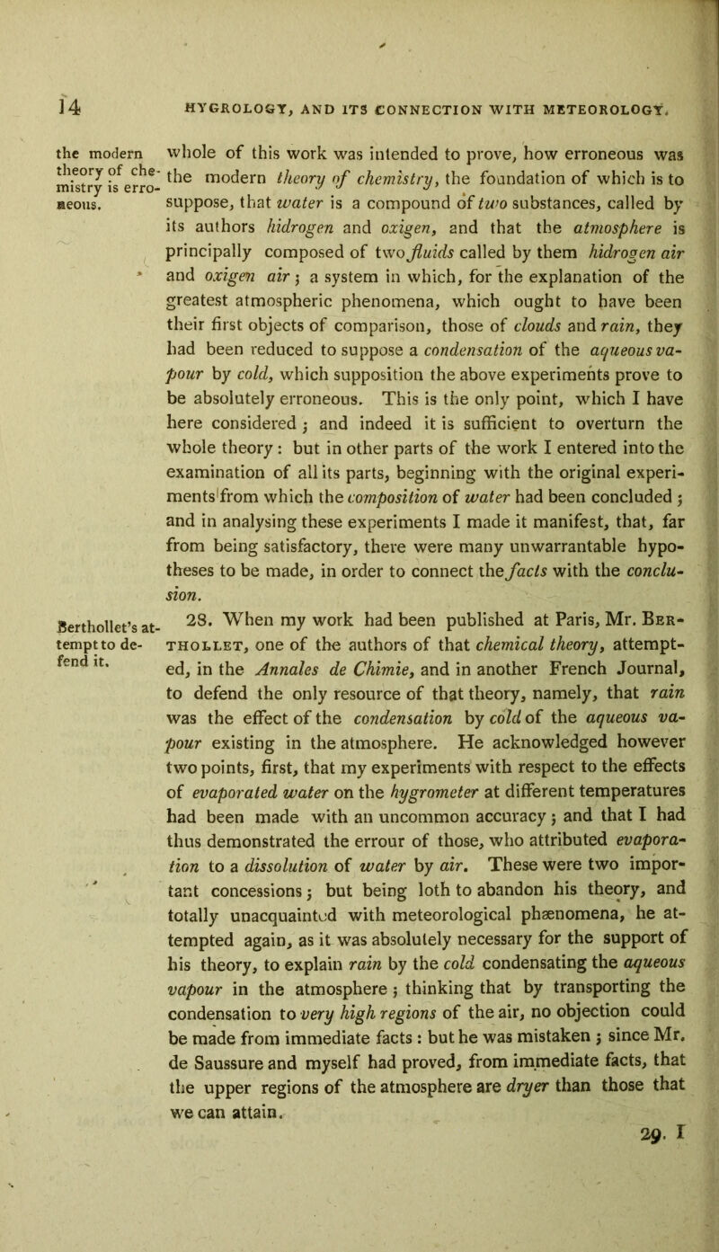 the modern theory of che- mistry is erro- neous. Berthollet’s at- tempt to de- fend it. whole of this work was intended to prove, how erroneous was the modern theory of chemistry, the foundation of which is to suppose, that water is a compound of two substances, called by its authors hidrogen and oxigen, and that the atmosphere is principally composed of two fluids called by them hidrogen air and oxigen air $ a system in which, for the explanation of the greatest atmospheric phenomena, which ought to have been their first objects of comparison, those of clouds and rain, they had been reduced to suppose a condensation of the aqueous va- pour by cold, which supposition the above experiments prove to be absolutely erroneous. This is the only point, which I have here considered; and indeed it is sufficient to overturn the whole theory: but in other parts of the work I entered into the examination of all its parts, beginning with the original experi- ments’from which the composition of water had been concluded ; and in analysing these experiments I made it manifest, that, far from being satisfactory, there were many unwarrantable hypo- theses to be made, in order to connect the fads with the conclu- sion. 28. When my work had been published at Paris, Mr. Ber- th ollet, one of the authors of that chemical theory, attempt- ed, in the Annales de Chimie, and in another French Journal, to defend the only resource of that theory, namely, that rain was the effect of the condensation by cold of the aqueous va- pour existing in the atmosphere. He acknowledged however two points, first, that my experiments with respect to the effects of evaporated water on the hygrometer at different temperatures had been made with an uncommon accuracy; and that I had thus demonstrated the errour of those, who attributed evapora- tion to a dissolution of water by air. These were two impor- tant concessions 3 but being loth to abandon his theory, and totally unacquainted with meteorological phaenomena, he at- tempted again, as it was absolutely necessary for the support of his theory, to explain rain by the cold condensating the aqueous vapour in the atmosphere j thinking that by transporting the condensation to very high regions of the air, no objection could be made from immediate facts : but he was mistaken 3 since Mr. de Saussure and myself had proved, from immediate facts, that the upper regions of the atmosphere are dryer than those that we can attain. 29.1