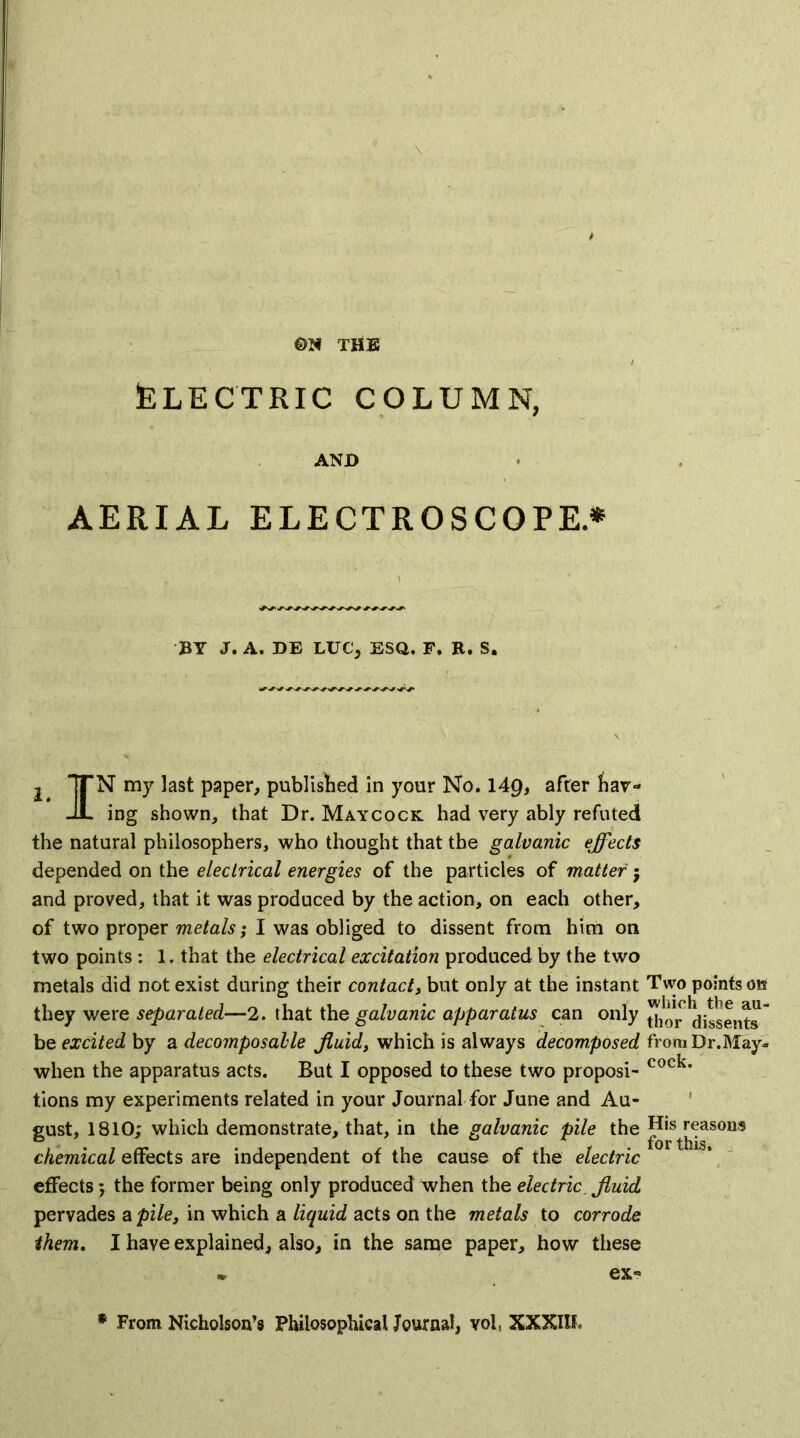 THE ELECTRIC COLUMN, AND AERIAL ELECTROSCOPE.* BY J. A. DE LUC, ESQ. F. R. S. j 7TN my last paper, published in your No. \Ag, afrer har- JL ing shown, that Dr. Maycock had very ably refuted the natural philosophers, who thought that the galvanic effects depended on the electrical energies of the particles of matter; and proved, that it was produced by the action, on each other, of two proper metals; I was obliged to dissent from him on two points: 1. that the electrical excitation produced by the two metals did not exist during their contact, but only at the instant they were separated—2. that the galvanic apparatus can only be excited by a decomposable fluid, which is always decomposed when the apparatus acts. But I opposed to these two proposi- tions my experiments related in your Journal for June and Au- gust, 1810; which demonstrate, that, in the galvanic pile the chemical effects are independent of the cause of the electric effects; the former being only produced when the electric fluid pervades a pile, in which a liquid acts on the metals to corrode them. I have explained, also, in the same paper, how these . ex« * From Nicholson’s Philosophical Journal, vol, XXXIIL Two points oe which the au- thor dissents from Dr.May- cock. His reasons for this.