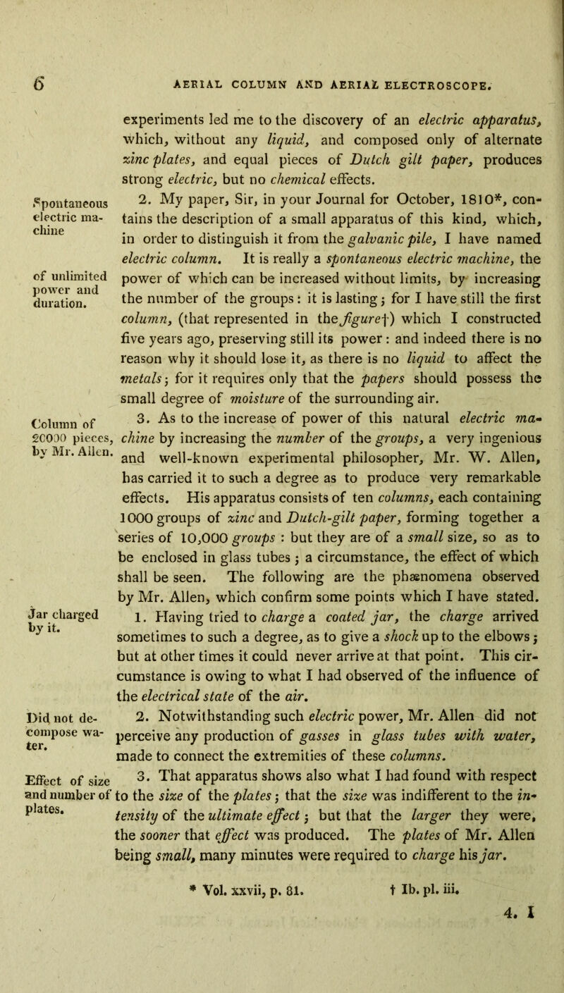 spontaneous electric ma- chine of unlimited power and duration. Column of 2COOO pieces, by Mr. Allen, Jar charged by it. Did not de- compose wa- ter. Effect of size and number of plates. / AERIAL COLUMN AND AERIAL ELECTROSCOPE. experiments led me to the discovery of an electric apparatus, which, without any liquid, and composed only of alternate zinc plates, and equal pieces of Dutch gilt paper, produces strong electric, but no chemical effects. 2. My paper. Sir, in your Journal for October, 1810*, con- tains the description of a small apparatus of this kind, which, in order to distinguish it from the galvanic pile, I have named electric column. It is really a spontaneous electric machine, the power of which can be increased without limits, by increasing the number of the groups: it is lasting j for I have still the first column, (that represented in thejigure\) which I constructed five years ago, preserving still its power: and indeed there is no reason why it should lose it, as there is no liquid to affect the metals for it requires only that the papers should possess the small degree of moisture of the surrounding air. 3. As to the increase of power of this natural electric ma- chine by increasing the number of the groups, a very ingenious and well-known experimental philosopher, Mr. W. Allen, has carried it to such a degree as to produce very remarkable effects. His apparatus consists of ten columns, each containing 1000 groups of zinc and Dutch-gilt paper, forming together a series of 10,000 groups : but they are of a small size, so as to be enclosed in glass tubes ; a circumstance, the effect of which shall be seen. The following are the phasnomena observed by Mr. Allen, which confirm some points which I have stated. 1. Having tried to charge a coated jar, the charge arrived sometimes to such a degree, as to give a shock up to the elbows; but at other times it could never arrive at that point. This cir- cumstance is owing to what I had observed of the influence of the electrical state of the air. 2. Notwithstanding such electric power, Mr. Allen did not perceive any production of gasses in glass tubes with water, made to connect the extremities of these columns. 3. That apparatus shows also what I had found with respect to the size of the plates j that the size was indifferent to the in- tensity of the ultimate effect but that the larger they were, the sooner that effect was produced. The plates of Mr. Allen being small, many minutes were required to charge his jar. * Vol. xxvii, p. 81. t lb. pi. iii. 4. I