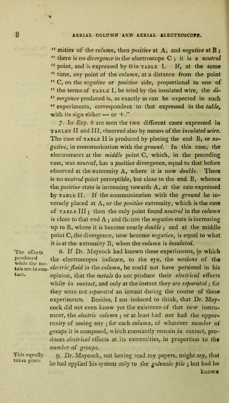 'The effects produced while the me- tals are in con- tact. This equally takes place “ mities of the column, then positive at A, and negative at B ; ** there is no divergence in the electroscope C j it is a neutral “ point, and is expressed by 0 in table I. If, at the same “ time, any point of the column, at a distance from the point <e C, on the negative or positive side, proportional to one of te the terms of table I, be tried by the insulated wire, the di- (e vergence produced is, as exactly as can be expected in such <f experiments, correspondent to that expressed in the table, with its sign either — or 7. In Exp. 8 are seen the two different cases expressed in tables II and III, observed also by means of the insulated wire. The case of table II is produced by placing the end B, or ne- gative, in communication with the ground. In this case, the electrometer at the middle point C, which, in the preceding case, was neutral, has a positive divergence, equal to that before observed at the extremity A, where it is now double. There is no neutral point perceptible, but close to the end B, whence the. positive state is increasing towards A, at the rate expressed by table II. If the communication with the ground be in- versely placed at A, or the positive extremity, which is the case of table III; then the only point found neutral in the column is close to that end A; and thence the negative state is increasing up to B, where it is become nearly double ; and at the middle point C, the divergence, now become negative, is equal to what it is at the extremity B, when the column is insulated. 8. If Dr. Maycock had known these experiments, in which the electroscopes indicate, to the eye, the motions of the , electric fluid in the column, he could not have persisted in his opinion, that the metals do not produce their electrical effects while in contact, and only at the instant they are separated -, for they were not separated an instant during the course of these experiments. Besides, I am induced to think, that Dr. May- cock did not even know yet the existence of that new instru- ment, the electric column 5 or at least had not had the oppor- tunity of seeing any • for each column, of whatever number of groups it is composed, which constantly remain in contact, pro- duces electrical effects at its extremities, in proportion to th« number of groups. Q. Dr. Maycock, not having read my papers, might say, that he had applied his system only to the galvanic pile 3 but had he known