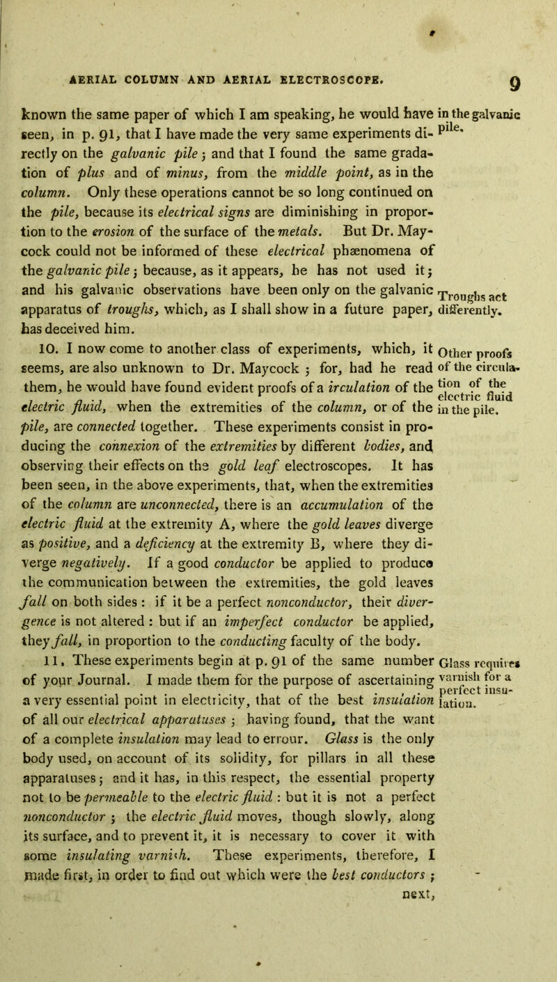 known the same paper of which I am speaking, he would have seen, in p. 91, that I have made the very same experiments di- rectly on the galvanic pile 3 and that I found the same grada- tion of plus and of minus, from the middle point, as in the column. Only these operations cannot be so long continued on the pile, because its electrical signs are diminishing in propor- tion to the erosion of the surface of the metals. But Dr. May- cock could not be informed of these electrical phaenomena of the galvanic pile 3 because, as it appears, he has not used it3 and his galvanic observations have been only on the galvanic apparatus of troughs, which, as I shall show in a future paper, has deceived him. 10. I now come to another class of experiments, which, it seems, are also unknown to Dr. Maycock 3 for, had he read them, he would have found evident proofs of a irculation of the electric fluid, when the extremities of the column, or of the pile, are connected together. These experiments consist in pro- ducing the connexion of the extremities by different bodies, and observing their effects on the gold leaf electroscopes. It has been seen, in the above experiments, that, when the extremities of the column are unconnected, there is an accumulation of the electric fluid at the extremity A, where the gold leaves diverge as positive, and a deficiency at the extremity B, where they di- verge negatively. If a good conductor be applied to produce the communication between the extremities, the gold leaves fall on both sides: if it be a perfect nonconductor, their diver- gence is not altered : but if an imperfect conductor be applied, they fall, in proportion to the conducting faculty of the body. 11. These experiments begin at p. 91 of the same number of your Journal. I made them for the purpose of ascertaining a very essential point in electricity, that of the best insulation of all our electrical apparatuses 3 having found, that the want of a complete insulation may lead to errour. Glass is the only body used, on account of its solidity, for pillars in all these apparatuses; and it has, in this respect, the essential property not to be permeable to the electric fluid : but it is not a perfect nonconductor 5 the electric fluid moves, though slowly, along its surface, and to prevent it, it is necessary to cover it with some insulating varnish. These experiments, therefore, I made first, in order to find out which were the best conductors ; next, in the galvanic pile. Troughs act differently. Other proofs of the circular tion of the electric fluid in the pile. Glass require* varnish for a perfect insu- lation.