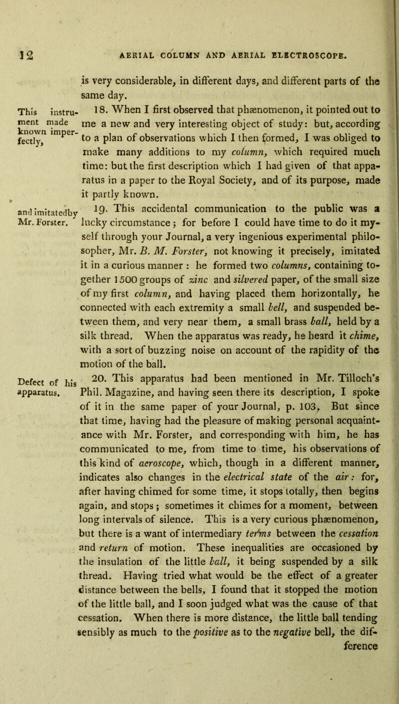 is very considerable, in different days, and different parts of the same day. This instru- 18* When I first observed that phaenomenon, it pointed out to ment made me a new and very interesting object of study: but, according fectly,11 imper to a plan of observations which I then formed, I was obliged to make many additions to my column, which required much time: but the first description which I had given of that appa- ratus in a paper to the Royal Society, and of its purpose, made it partly known. and imitatedby *9* This accidental communication to the public was a Mr. Forster. ' lucky circumstance; for before I could have time to do it my- self through your Journal, a very ingenious experimental philo- sopher, Mr. B. M. Forster, not knowing it precisely, imitated it in a curious manner : he formed two columns, containing to- gether 1500 groups of zinc and silvered paper, of the small size of my first column, and having placed them horizontally, he connected with each extremity a small hell, and suspended be- tween them, and very near them, a small brass ball, held by a silk thread. When the apparatus was ready, he heard it chime, with a sort of buzzing noise on account of the rapidity of the motion of the ball. Defect of his 20* This aPParatus had been mentioned in Mr. Tilloch’s apparatus. Phil. Magazine, and having seen there its description, I spoke of it in the same paper of your Journal, p. 103, But since that time, having had the pleasure of making personal acquaint- ance with Mr. Forster, and corresponding with him, he has communicated to me, from time to time, his observations of this kind of aeroscope, which, though in a different manner, indicates also changes in the electrical state of the air: for, after having chimed for some time, it stops totally, then begins again, and stops ; sometimes it chimes for a moment, between long intervals of silence. This is a very curious phaenomenon, but there is a want of intermediary te/ms between the cessation and return of motion. These inequalities are occasioned by the insulation of the little ball, it being suspended by a silk thread. Having tried what would be the effect of a greater distance between the bells, I found that it stopped the motion of the little ball, and I soon judged what was the cause of that cessation. When there is more distance, the little ball tending sensibly as much to the positive as to the negative bell, the dif- ference