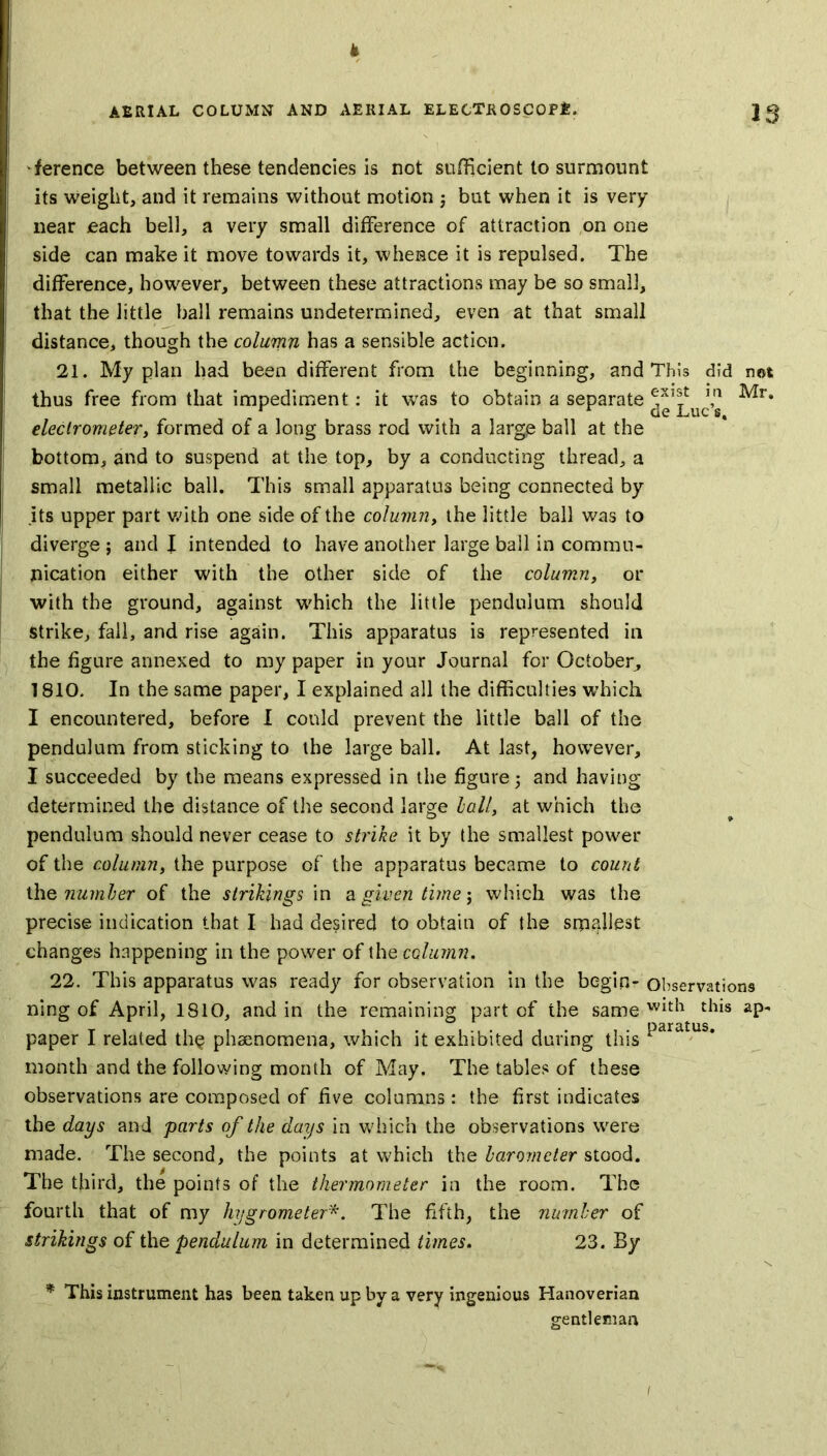 If AERIAL COLUMN AND AERIAL ELECTROSCOPE, J 3 Terence between these tendencies is not sufficient to surmount its weight, and it remains without motion ; but when it is very near each bell, a very small difference of attraction on one side can make it move towards it, whence it is repulsed. The difference, however, between these attractions may be so small, that the little ball remains undetermined, even at that small distance, though the column has a sensible action. 21. My plan had been different from the beginning, and This did not thus free from that impediment: it wTas to obtain a separate ^Luc’s ^r* electrometer, formed of a long brass rod with a large ball at the bottom, and to suspend at the top, by a conducting thread, a small metallic ball. This small apparatus being connected by its upper part with one side of the column, the little ball was to diverge ; and \ intended to have another large ball in commu- nication either with the other side of the column, or with the ground, against which the little pendulum should strike, fall, and rise again. This apparatus is represented in the figure annexed to my paper in your Journal for October, 1810. In the same paper, I explained all the difficulties which I encountered, before I could prevent the little ball of the pendulum from sticking to the large ball. At last, however, I succeeded by the means expressed in the figure 5 and having determined the distance of the second large hall, at which the pendulum should never cease to strike it by the smallest power of the column, the purpose of the apparatus became to count the number of the sinkings in a given time; which was the precise indication that I had desired to obtain of the srpallest changes happening in the power of the column. 22. This apparatus was ready for observation in the begin- Observations ning of April, 1810, and in the remaining part of the same Wlth dus ap- paper I related th§ phenomena, which it exhibited during this Paratus* month and the following month of May. The tables of these observations are composed of five columns : the first indicates the days and parts of the days in which the observations were made. The second, the points at which the barometer stood. The third, the points of the thermometer in the room. The fourth that of my hygrometer*. The fifth, the number of strikings of the pendulum in determined times. 23. By * This instrument has been taken up by a very ingenious Hanoverian gentleman