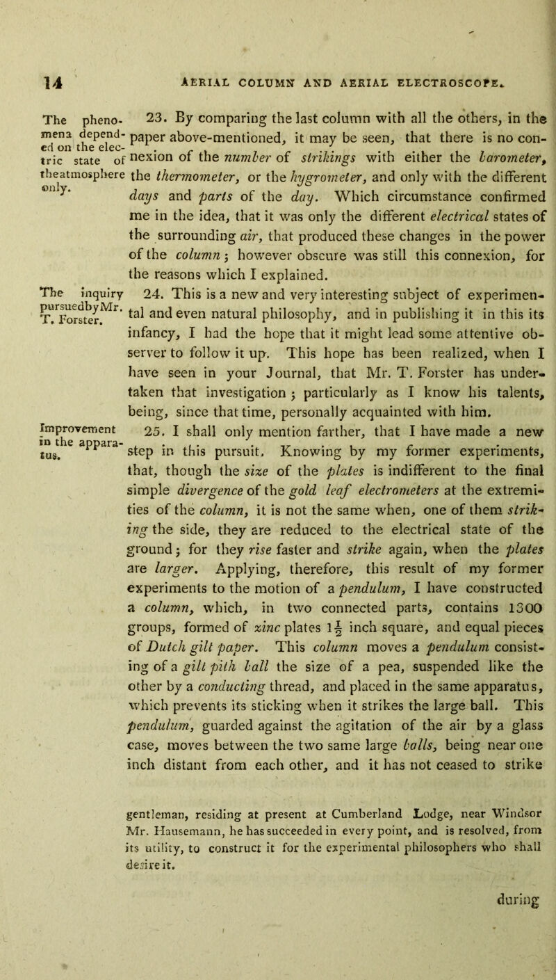 The pheno- 23. By comparing the last column with all the others, in the mena depend- paper above-mentioned, it may be seen, that there is no con- ed on the elec- r . _ ' , . trie state of nexion ot the number of sinkings with either the barometer, theatmosphere the thermometer, or the hygrometer, and only with the different days and parts of the day. Which circumstance confirmed me in the idea, that it was only the different electrical states of the surrounding air, that produced these changes in the power of the column; however obscure was still this connexion, for the reasons which I explained. The inquiry 24. This is a new and very interesting subject of experimen- TTforsterMr ta^ ant^ even natura^ philosophy, and in publishing it in this its infancy, I had the hope that it might lead some attentive ob- server to follow it up. This hope has been realized, when I have seen in your Journal, that Mr. T. Forster has under- taken that investigation ; particularly as I know his talents, being, since that time, personally acquainted with him. Improvement 25. I shall only mention farther, that I have made a new \m/ apPdia’step in this pursuit. Knowing by my former experiments, that, though the size of the plates is indifferent to the final simple divergence of the gold leaf electrometers at the extremi- ties of the column, it is not the same when, one of them strik- ing the side, they are reduced to the electrical state of the ground j for they rise faster and strike again, when the plates are larger. Applying, therefore, this result of my former experiments to the motion of a pendulum, I have constructed a column, which, in two connected parts, contains 1300 groups, formed of zinc plates lj inch square, and equal pieces of Dutch gilt paper. This column moves a pendulum consist- ing of a gilt pith ball the size of a pea, suspended like the other by a conducting thread, and placed in the same apparatus, which prevents its sticking when it strikes the large ball. This pendulum, guarded against the agitation of the air by a glass case, moves between the two same large balls, being near one inch distant from each other, and it has not ceased to strike gentleman, residing at present at Cumberland Lodge, near Windsor Mr. Hausemann, he has succeeded in every point, and is resolved, from its utility, to construct it for the experimental philosophex-s who shall desire it. during