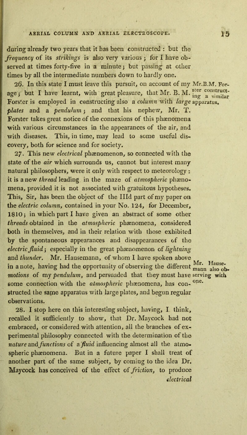 during already two years that it has been constructed : but the frequency of its sinkings is also very various; for I have ob- served at times forty-five in a minute; but passing at other times by all the intermediate numbers down to hardly one. 26. In this state I must leave this pursuit, on account of my Mr.B.M. For- age ; but I have learnt, with great pleasure, that Mr. B. M. Forster is employed in constructing also a column with large apparatus. plates and a pendulum ; and that his nephew, Mr. T. Forster takes great notice of the connexions of this phenomena with various circumstances in the appearances of the air, and with diseases. This, in time, may lead to some useful dis- covery, both for science and for society. 27- This new electrical phsenomenon, so connected with the state of the air which surrounds us, cannot but interest many natural philosophers, were it only with respect to meteorology : it is a new thread leading in the maze of atmospheric pheno- mena, provided it is not associated with gratuitous hypotheses. This, Sir, has been the object of the Hid part of my paper on the electric column, contained in your No. 124, for December, 1810; in which part I have given an abstract of some other threads obtained in the atmospheric phenomena, considered both in themselves, and in their relation with those exhibited by the spontaneous appearances and disappearances of the electric fluid; especially in the great phenomenon of lightning and thunder. Mr. Hausemann, of whom I have spoken above in a note, having had the opportunity of observing the different YislTob- motions of my pendulum, and persuaded that they must have serving with some connection with the atmospheric phenomena, has con- 0?ie* structed the same apparatus with large plates, and begun regular observations. 28. I stop here on this interesting subject, having, I think, recalled it sufficiently to show, that Dr. Maycock had not embraced, or considered with attention, all the branches of ex- perimental philosophy connected with the determination of the nature and/unctions of a fluid influencing almost all the atmo- spheric phenomena. But in a future paper I shall treat of another part of the same subject, by coming to the idea Dr. Maycock has conceived of the effect of friction, to produce electrical