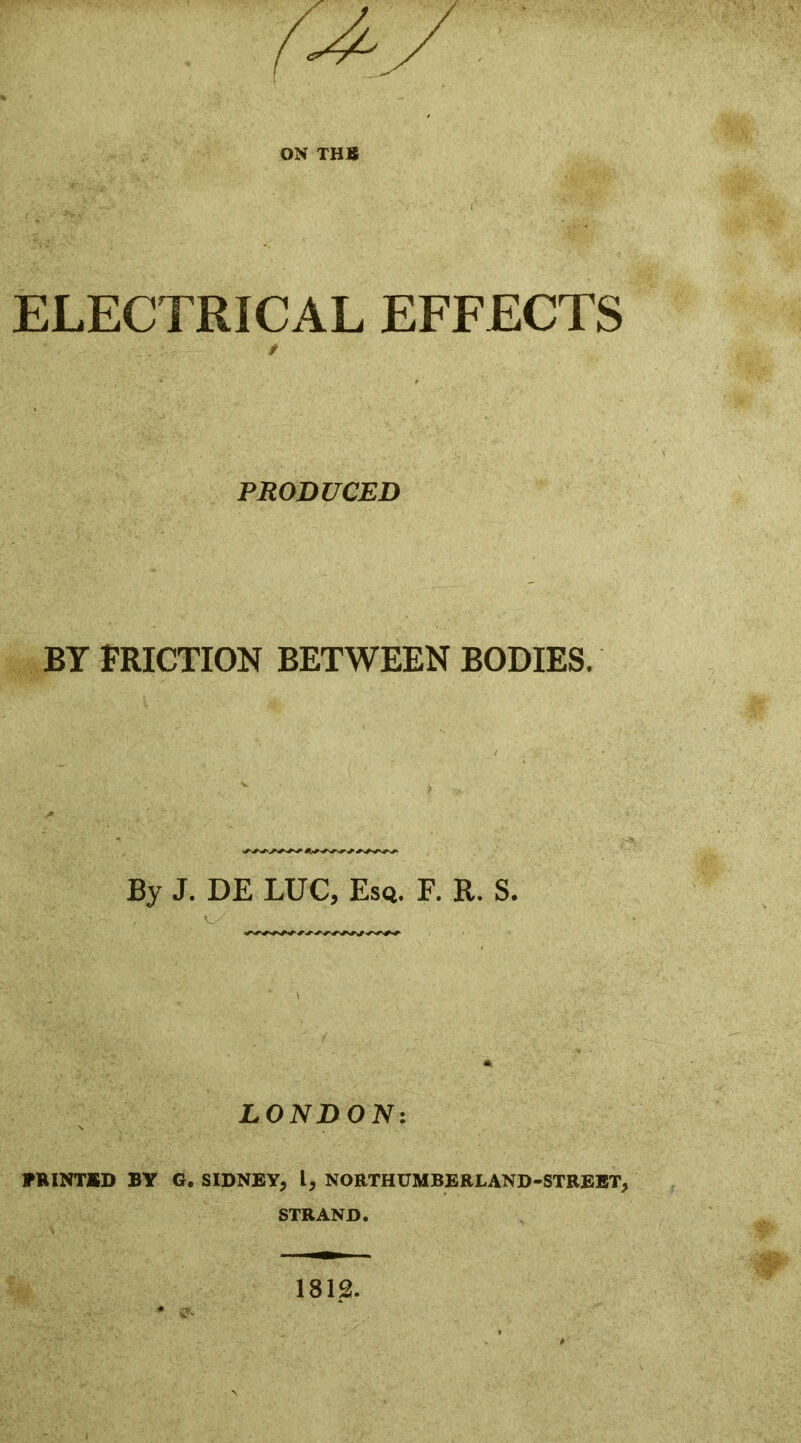 ELECTRICAL EFFECTS PRODUCED BY FRICTION BETWEEN BODIES. By J. DE LUC, Esq. F. R. S. LONDON: PRINTED BY G. SIDNEY, L, NORTHUMBERLAND-STREET, STRAND. 1812.