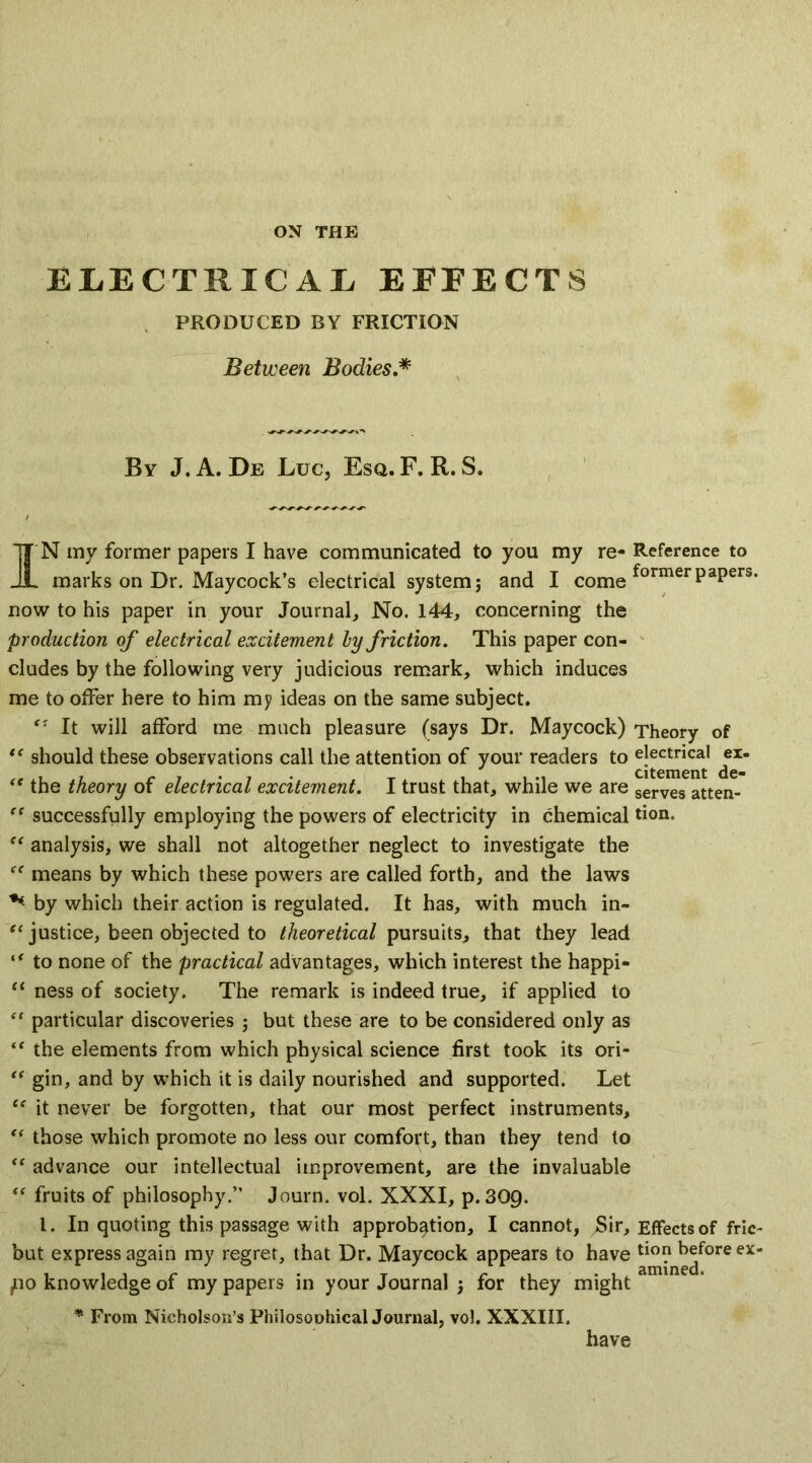 ELECTRICAL EFFECTS PRODUCED BY FRICTION Between Bodies.* By J.A. De Luc, Esq. F. R. S. IN mv former papers I have communicated to you my re- Reference to marks on Dr. Maycock’s electrical system; and I come formerPaPers- now to his paper in your Journal, No. 144, concerning the production of electrical excitement hy friction. This paper con- cludes by the following very judicious remark, which induces me to offer here to him my ideas on the same subject. It will afford me much pleasure (says Dr. Maycock) Theory of “ should these observations call the attention of your readers to electrical ^ex- <e the theory of electrical excitement. I trust that, while we are serves atten- “ successfully employing the powers of electricity in chemical tion. “ analysis, we shall not altogether neglect to investigate the “ means by which these powers are called forth, and the laws ** by which their action is regulated. It has, with much in- “ justice, been objected to theoretical pursuits, that they lead “ to none of the practical advantages, which interest the happi- “ ness of society. The remark is indeed true, if applied to et particular discoveries ; but these are to be considered only as “ the elements from which physical science first took its ori- “ gin, and by which it is daily nourished and supported. Let te it never be forgotten, that our most perfect instruments, “ those which promote no less our comfort, than they tend to “ advance our intellectual improvement, are the invaluable “ fruits of philosophy.” Journ. vol. XXXI, p.309. 1. In quoting this passage with approbation, I cannot, jSir, Effects of fric- but express again my regret, that Dr. Maycock appears to have tio? before ex- po knowledge of my papers in your Journal ; for they might * From Nicholson’s Philosophical Journal, vol. XXXIII. have