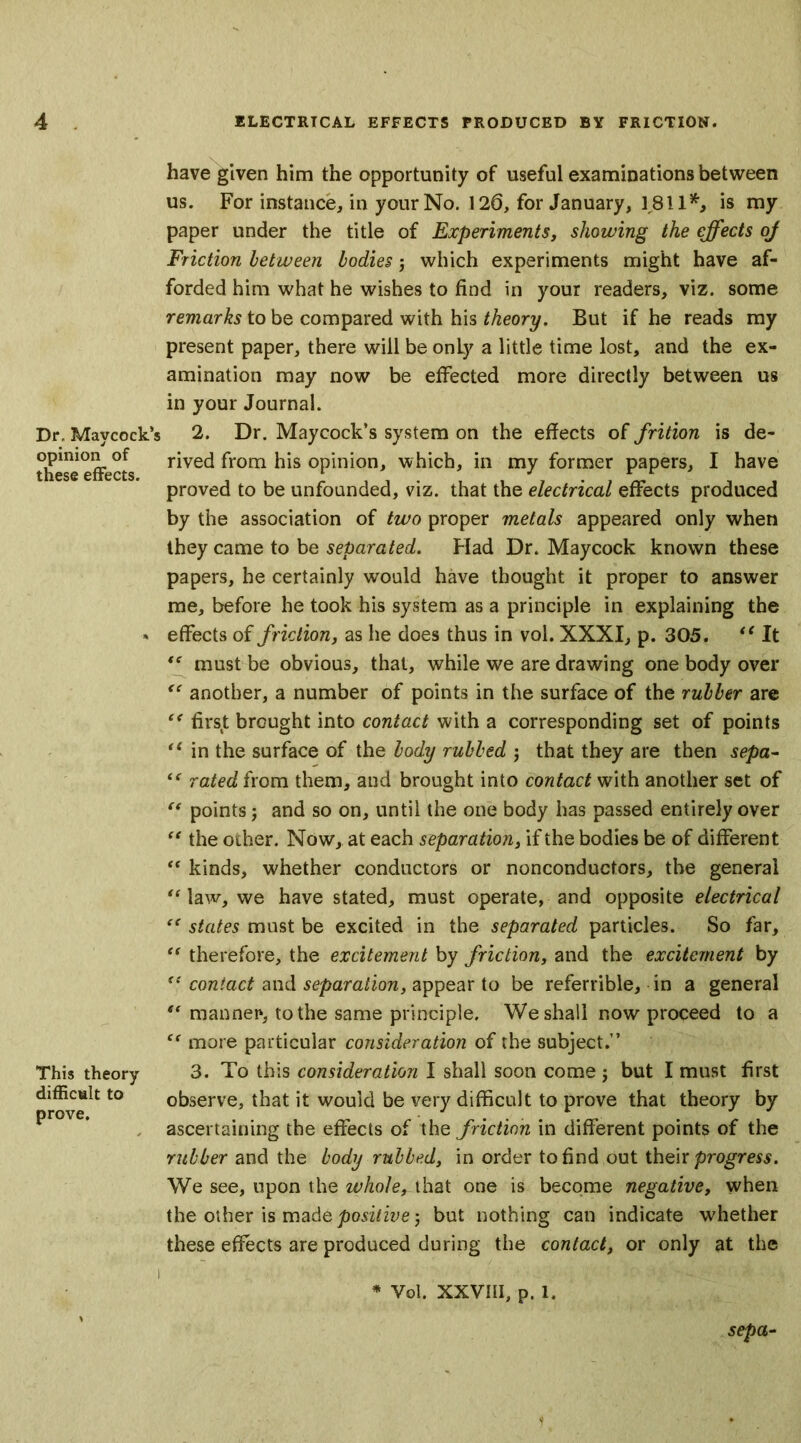 Dr, Mavcock’s opinion of these effects. This theory difficult to prove. have given him the opportunity of useful examinations between us. For instance, in your No. 126, for January, 1811*, is my paper under the title of Experiments, showing the effects of Friction between bodies j which experiments might have af- forded him what he wishes to find in your readers, viz. some remarks to be compared with his theory. But if he reads my present paper, there will be only a little time lost, and the ex- amination may now be effected more directly between us in your Journal. 2. Dr. Maycock’s system on the effects of frition is de- rived from his opinion, which, in my former papers, I have proved to be unfounded, viz. that the electrical effects produced by the association of two proper metals appeared only when they came to be separated. Flad Dr. Maycock known these papers, he certainly wrould have thought it proper to answer me, before he took his system as a principle in explaining the effects of friction, as he does thus in vol. XXXI, p. 305. “ It <e must be obvious, that, while we are drawing one body over “ another, a number of points in the surface of the rubber are ee firs.t brought into contact with a corresponding set of points u in the surface of the body rubbed $ that they are then sepa- “ rated from them, and brought into contact with another set of “ points j and so on, until the one body has passed entirely over “ the other. Now, at each separation, if the bodies be of different “ kinds, whether conductors or nonconductors, the general u law, we have stated, must operate, and opposite electrical “ states must be excited in the separated particles. So far, “ therefore, the excitement by friction, and the excitement by “ contact and separation, appear to be referable, in a general “ manner, to the same principle. We shall now proceed to a Cf more particular consideration of the subject.” 3. To this consideration I shall soon come ; but I must first observe, that it would be very difficult to prove that theory by ascertaining the effects of the friction in different points of the rubber and the body rubbed, in order to find out their progress. We see, upon the whole, that one is become negative, when the other is made positive; but nothing can indicate whether these effects are produced during the contact, or only at the * Vol. XXVIII, p. 1. sepa-