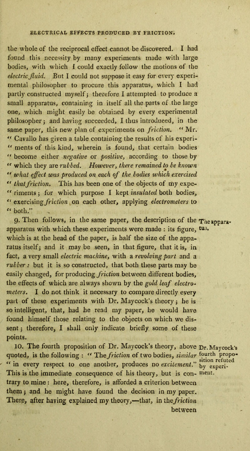 the whole of the reciprocal effect cannot be discovered. I had found this necessity by many experiments made with large bodies, with which 1 could exactly follow the motions of the electric fluid. But I could not suppose it easy for every experi- mental philosopher to procure this apparatus, which I had partly constructed myself 3 therefore I attempted to produce a small apparatus, containing in itself all the parts of the large one, which might easily be obtained by every experimental philosopher 3 and having succeeded, I thus introduced, in the same paper, this new plan of experiments on friction. “ Mr. “ Cavallo has given a table containing the results of his experi- i( ments of this kind, wherein is found, that certain bodies “ become either negative or positive, according to those by “ which they are rubbed. However, there remained to be known “ what eflect was produced on each of the bodies which exercised “ that friction. This has been one of the objects of my expe- “ riments 3 for which purpose I kept insulated both bodies, “ exercisingfriction on each other, applying electrometers to “ both.” 9. Then follows, in the same paper, the description of the Theappara- apparatus with which these experiments were made : its figure, tU5* which is at the head of the paper, is half the size of the appa- ratus itself 3 and it may be seen, in that figure, that it is, in fact, a very small electric machine, with a revolving part and a rubber : but it is so constructed, that both these parts may be easily changed, for producing friction between different bodies, the effects of which are always shown by the gold leaf electro- meters. I do not think it necessary to compare directly eyery part of these experiments with Dr. Maycock’s theory j he is so intelligent, that, had he read my paper, he would have found himself those relating to the objects on which we dis- sent ; therefore, I shall only indicate briefly some of these points. 10. The fourth proposition of Dr. Maycock’s theory, above Dr. Maycock’s quoted, is the following : “ The friction of two bodies, similar fourth propo- . . . „ sition refuted “ in every respect to one another, produces no excitement. by experi- This is the immediate consequence of his theory, but is con- meat. trary to mine: here, therefore, is afforded a criterion between them 3 and he might have found the decision in my paper. There, after having explained my theory,—that, in thefriction between