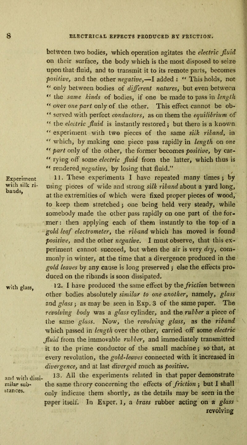 Experiment with silk ri- bands. with glass, and with dissi- milar sub- stances. between two bodies, which operation agitates the electric fluid on their surface, the body which is the most disposed to seize upon that fluid, and to transmit it to its remote parts, becomes positive, and the other negative,—I added : “ This holds, not “ only between bodies of different natures, but even between (C the same kinds of bodies, if one be made to pass in length “ over one part only of the other. This effect cannot be ob- t( served with perfect conductors, as on them the equilibrium of “ the electric fluid is instantly restored j but there is a known “ experiment with two pieces of the same silk riband, in “ which, by making one piece pass rapidly in length on one “ part only of the other, the former becomes positive, by car- “ rying off some electric fluid from the latter, which thus is “ rendered negative, by losing that fluid.” 11. These experiments I have repeated many times ; by using pieces of wide and strong silk riband about a yard long, at the extremities of which were fixed proper pieces of wood, to keep them stretched; one being held very steady, while somebody made the other pass rapidly on one part of the for- mer : then applying each of them instantly to the top of a gold leaf electrometer, the riband which has moved is found positive, and the other negative. I must observe, that this ex- periment cannot succeed, but when the air is very dry, com- monly in winter, at the time that a divergence produced in the gold leaves by any cause is long preserved ; else the effects pro- duced on the ribands is soon dissipated. 12. I have produced the same effect by the friction between other bodies absolutely similar to one another, namely, glass and glass as may be seen in Exp. 3 of the same paper. The revolving body was a glass cylinder, and the rubber a piece of the same glass. Now, the revolving glass, as the riband which passed in length over the other, carried off some electric fluid from the immovable rubber, and immediately transmitted it to the prime conductor of the small machine; so that, at every revolution, the gold-leaves connected with it increased in divergence, and at last diverged much as positive. 13. All the experiments related in that paper demonstrate the same theory concerning the effects of friction j but I shall only indicate them shortly, as the details may be seen in the paper itself. In Exper. 1, a brass rubber acting on a glass revolving