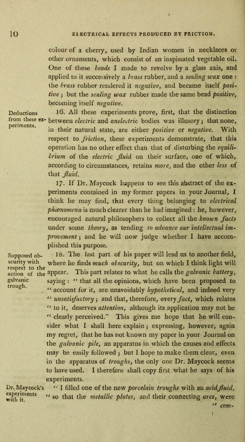 Deductions from these ex- periments. Supposed ob- scurity with respect to the action of the galvanic trough. Dr. Maycock’; experiments with it. colour of a cherry, used by Indian women in necklaces or other ornaments, which consist of an inspissated vegetable oil. One of these heads I made to revolve by a glass axis, and applied to it successively a brass rubber, and a sealhig wax one : the brass rubber rendered it negative, and became itself posi- tive 5 but the sealing wax rubber made the same bead positive, becoming itself negative. 1(3. All these experiments prove, first, that the distinction between electric and anelectric bodies was illusory; that none, in their natural state, are either positive or negative. With respect to friction, these experiments demonstrate, that this operation has no other effect than that of disturbing the equili- brium of the electric fluid on their surface, one of which, according to circumstances, retains more, and the other less of that fluid. 17- If Dr. Maycock happens to see this abstract of the ex- periments contained in my former papers in your Journal, I think he may find, that every thing belonging to electrical phcenomenw is much clearer than he had imagined: he, however, encouraged natural philosophers to collect all the known facts under some theory, as tending to advance our intellectual im- provement j and he will now judge whether I have accom- plished this purpose. 16. The last part of his paper will lead us to another field, where he finds much obscurity, but on which I think light will appear. This part relates to what he calls the galvanic battery, saying : “ that all the opinions, which have been proposed to <f account for it, are unavoidably hypothetical, and indeed very unsatisfactory 5 and that, therefore, every fact, which relates “ to it, deserves attention, although its application may not be clearly perceived.” This gives me hope that he will con- sider what I shall here explain 5 expressing, however, again my regret, that he has not known my paper in your Journal on the galvanic pile, an apparatus in which the causes and effects may be easily followed 5 but I hope to make them clear, even in the apparatus of troughs, the only one Dr. Maycock seems to have used. I therefore shall copy first what he says of his experiments. “ I filled one of the new porcelain troughs with an acidfluid, “ so that the metallic plates, and their connecting arcs, were “ com- 1