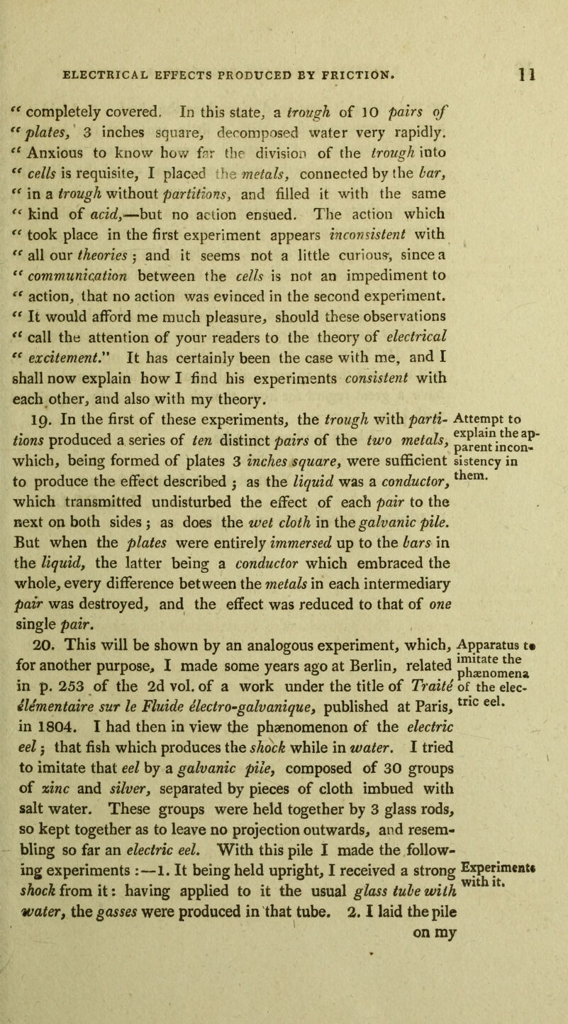 “ completely covered. In this state, a trough of 10 pairs of “plates, 3 inches square, decomposed water very rapidly. “ Anxious to know how far the division of the trough into “ cells is requisite, I placed the metals, connected by the bar, “ in a trough without partitions, and filled it with the same <( kind of acid,—but no action ensued. The action which “ took place in the first experiment appears inconsistent with “ all our theories 3 and it seems not a little curious*, since a “ communication between the cells is not an impediment to “ action, that no action was evinced in the second experiment. “ It would afford me much pleasure, should these observations “ call the attention of your readers to the theory of electrical “ excitementIt has certainly been the case with me, and I shall now explain how I find his experiments consistent with each other, and also with my theory. 19. In the first of these experiments, the trough with parti- Attempt to tions produced a series of ten distinct pairs of the two metals, parenTincon? which, being formed of plates 3 inches square, were sufficient sistency in to produce the effect described 3 as the liquid was a conductor, which transmitted undisturbed the effect of each pair to the next on both sides ; as does the wet cloth in the galvanic pile. But when the plates were entirely immersed up to the bars in the liquid, the latter being a conductor which embraced the whole, every difference between the metals in each intermediary pair was destroyed, and the effect was reduced to that of one single pair. 20. This will be shown by an analogous experiment, which. Apparatus f for another purpose, I made some years ago at Berlin, related ^^omena in p. 253 of the 2d vol. of a work under the title of Traite of the elec- elementaire sur le Fluide electro-galvanique, published at Paris,tric eel* in 1804. I had then in view the phenomenon of the electric eel 3 that fish which produces the shock while in water. I tried to imitate that eel by a galvanic pile, composed of 30 groups of zinc and silver, separated by pieces of cloth imbued with salt water. These groups were held together by 3 glass rods, so kept together as to leave no projection outwards, and resem- bling so far an electric eel. With this pile I made the follow- ing experiments :—1. It being held upright, I received a strong Experiment* shock from it: having applied to it the usual glass tube with water, the gasses were produced in that tube. 2.1 laid the pile on my
