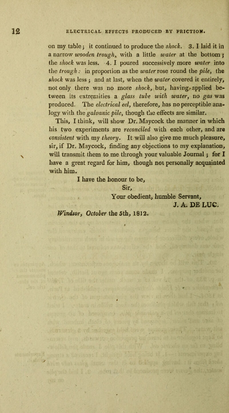 on my table 5 it continued to produce the shock. 3. I laid it in a narrow wooden troughx with a little water at the bottom 5 the shock was less. 4. I poured successively more water into the trough : in proportion as the water rose round the pile, the shock was less $ and at last, when the water covered it entirely, not only there was no more shock, but, having*applied be- tween its extremities a glass tube with water, no gas was produced. The electrical eel, therefore, has no perceptible ana- logy with the galvanic pile, though the effects are similar. This, I think, will show Dr. Maycock the manner in which his two experiments are reconciled with each other, and are consistent with my theory. It will also give me much pleasure, sir, if Dr. Maycock, finding any objections to my explanation, will transmit them to me through your valuable Journal; for I have a great regard for him, though not personally acquainted with him. I have the honour to be. Sir, Your obedient, humble Servant, J. A. DE LUC. Windsort October the 5th, 1812. jt