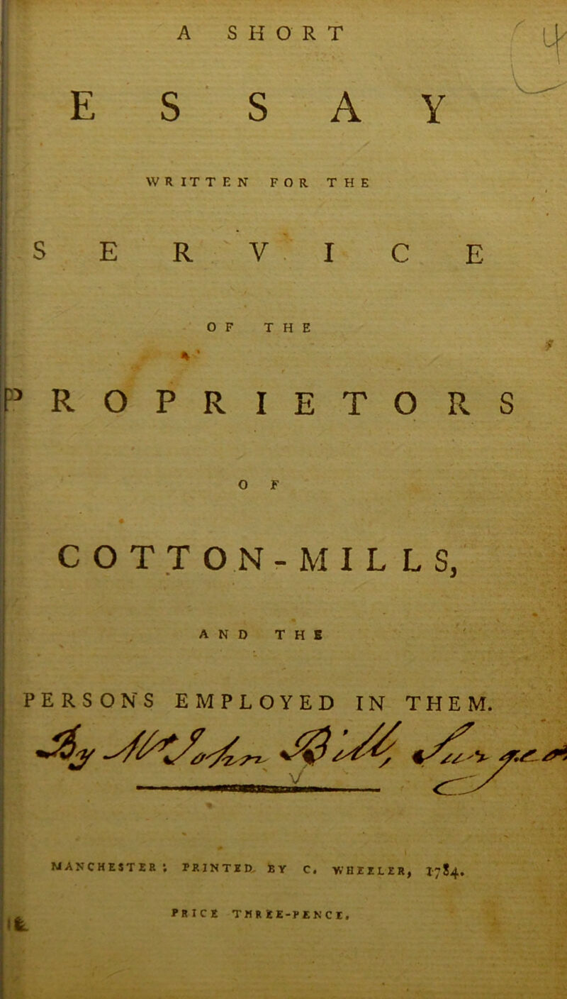 E S S A Y WRITTEN FOR THE S E ' R V I C E OF THE F^'ROPRIETORS o r C O T T O N - M I L L S, AND THE PERSONS EMPLOYED IN THEM. V MANCHESTJ5B PRINTXD, BY C. WHIZLER, 1784. il: PRICE TMREE-PENCt,