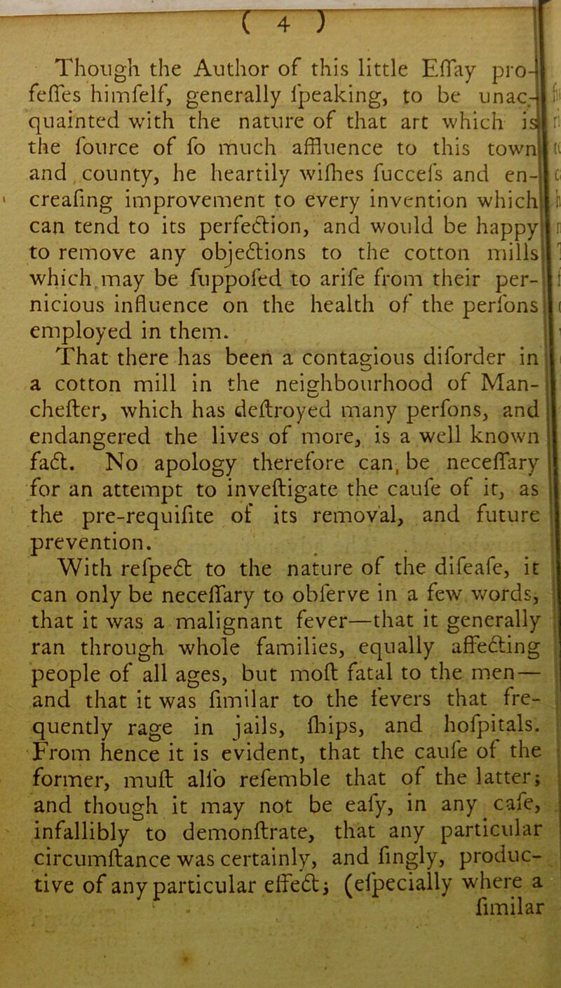 Though the Author of this little ElTay pro fefies himfelf, generally Ipeaking, to be unac- quainted with the nature of that art which is the fource of fo much affluence to this town and county, he heartily wifhes fuccefs and en- creafing improvement to every invention which can tend to its perfection, and would be happy to remove any objections to the cotton mills which.may be fuppofed to arife from their per- nicious influence on the health of the perfons employed in them. That there has been a contagious diforder in a cotton mill in the neighbourhood of Man- chefter, which has deilroyed many perfons, and endangered the lives of more, is a well known faCl. No apology therefore can, be neceflfary for an attempt to inveftigate the caufe of it, as the pre-requifite of its removal, and future prevention. With refpeCt to the nature of the difeafe, it can only be neceflfary to obferve in a few words, that it was a malignant fever—that it generally ran through whole families, equally affeCting people of all ages, but mod fatal to the men — and that it was fimilar to the fevers that fre- quently rage in jails, fliips, and hofpitals. From hence it is evident, that the caufe of the former, mufl: alfo refemble that of the latter; and though it may not be eafy, in any cafe, infallibly to demonflirate, that any particular circumflance was certainly, and fingly, produc- tive of any particular effeCl 3 (eljpecially where a fimilar