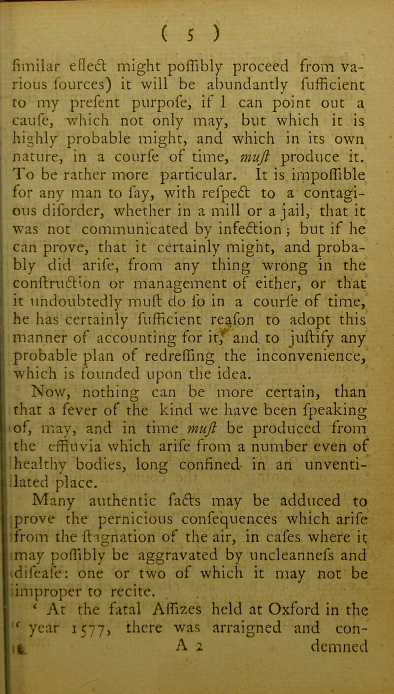 fimilar efle6l might poffibly proceed from va- rious fources) it will be abundantly fufficient to my prefent purpofe, if 1 can point out a caufe, which not only may, but which it is highly probable might, and which in its own nature, in a courfe of time, muft produce it. To be rather more particular. It is impolTible for any man to fay, with refpe6t to a contagi- ous diforder, whether in a mill or a jail, that it w'as not communicated by infeftion j but if he can prove, that it certainly might, and proba- bly did arife, from any thing wrong in the conftruftion or management of either, or that it undoubtedly muft do fo in a courfe of time, he has certainly fufficient re^fon to adopt this I manner of accounting for it,^ and to jtiftify any probable plan of redreffing the inconvenience, which is founded upon the idea. Now, nothing can be more certain, than that a fever of the kind we have been fpeaking ! of, may, and in time muft be produced from ; the effluvia which arife from a number even of i healthy bodies, long confined- in an unventi- i dated place. ; Many authentic faffs may be adduced to ; prove the pernicious confequences which arife I-from the ftagnation of the air, in cafes where it I may poffibly be aggravated by uncleannefs and ■idifeafe: one or two of which it may not be j.improper to recite. ‘ At the ftital Affizes held at Oxford in the ; ^ year 1577, there was arraigned and con- 1%. A 2 demned