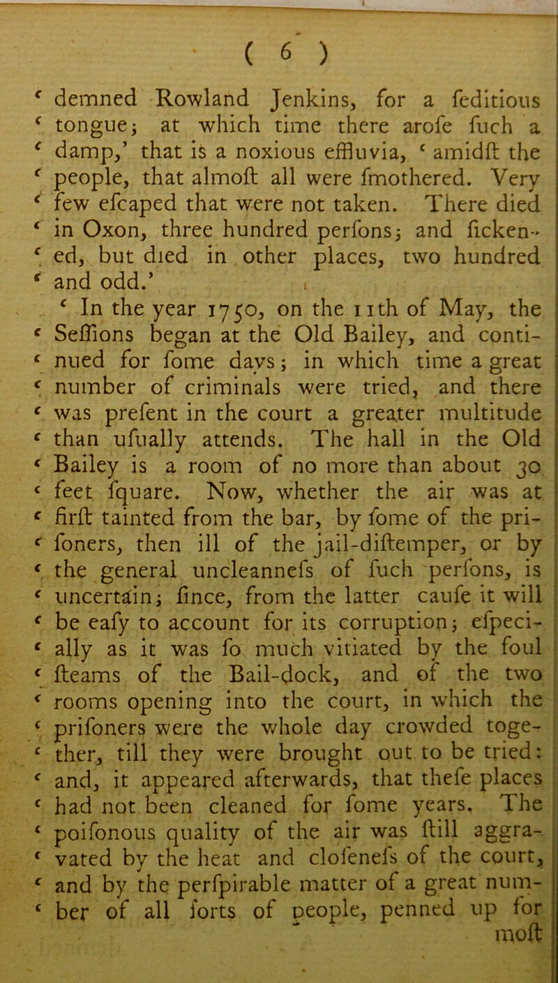 ' demned Rowland Jenkins, for a feditions ^ tongue; at which time there arofe fiich a ^ damp,’ that is a noxious effluvia, ‘ amidft the ^ people, that almoft all were fmothered. Very ‘ few efcaped that were not taken. There died ‘ in Oxon, three hundred perfons; and ficken- ' ed, but died in other places, two hundred * and odd.’ ^ In the year 1750, on the iith of May, the ^ Seffions began at the Old Bailey, and conti- ‘ nued for fome days; in which time a great ^ number of criminals were tried, and there ‘ was prefent in the court a greater multitude ^ than ufually attends. The hall in the Old * Bailey is a room of no more than about 30 ‘ feet fquare. Now, whether the air was at ^ firft tainted from the bar, by fome of the pri- ‘ foners, then ill of the jail-diftemper, or by ‘ the general uncleannefs of fuch perfons, is ‘ uncertain; fince, from the latter caufe it will ^ be eafy to account for its corruption; efpeci- | ‘ ally as it was fo much vitiated by the foul ! \ fleams of the Bail-dock, and of the two ; ^ rooms opening into the court, in w'hich the ; ‘ prifoners were the v/hole day crowded toge- ‘ ther, till they were brought out to be tried: ‘ and, it appeared afterwards, that thefe places ' had not been cleaned for fome years. The; ‘ poifonous quality of the air was flill aggra- ‘ vated by the heat and clofenefs of the court, ‘ and by the perfpirable matter of a great num- ‘ ber of all forts of people, penned up for mod