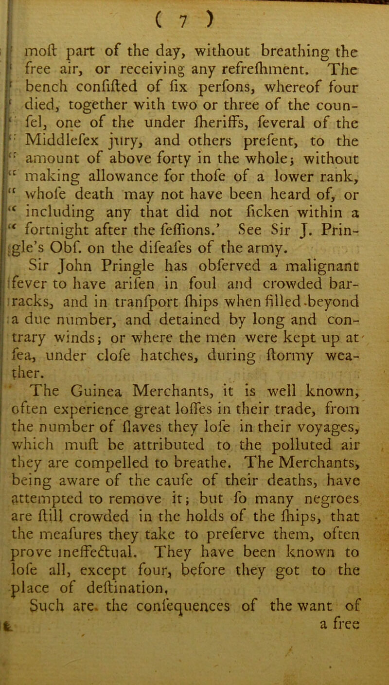 I moil part of the day, without breathing the f free air, or receiving any refrefhment. The f bench confifted of fix perfons, whereof four ' died, together with two or three of the coun- ' fel, one of the under fheriffs, feveral of the Middlefex jury, and others prefent, to the ‘‘ amount of above forty in the wholes without making allowance for thofe of a lower rank, whofe death may not have been heard of, or including any that did not ficken within a fortnight after the feflions.’ See Sir J. Prin- igle’s Obf. on the difeafes of the army. Sir John Pringle has obferved a malignant I fever to have arifen in foul and crowded bar- :racks, and in tranfport fhips when filled-beyond :a due number, and detained by long and con- trary winds; or where the men were kept up at' fea, under clofe hatches, during ftormy wea- ther. * The Guinea Merchants, it is well known, often experience great lodes in their trade, from the number of flaves they lofe in their voyages, v/hich mud; be attributed to the polluted air they are compelled to breathe. The Merchants, being aware of the caufe of their deaths, have attempted to remove it; but fo many negroes are Hill crowded in the holds of the fliips, that the meafures they take to preferve them, often prove inelfeftual. They have been known to lofe all, except four, before they got to the -place of deftination. Such are. the confequences of the want of ^ a free