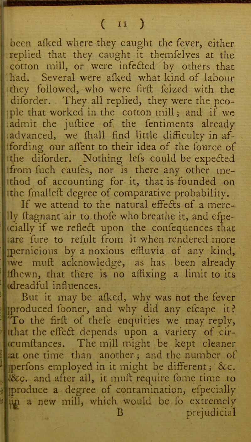 ! i ( II ) j been alked where they caught the fever, either j replied that they caught it themfelves at the j cotton mill, or were infedted by others that had. Several were alked what kind of labour I they followed, who were firft feized with the diforder. They all replied, they were the peo- ple that worked in the cotton mill; and if we .admit the juftice of the fentiments already .advanced, we lhall find little difficulty in af- 1'fording our aflent to their idea of the fource of the diforder. Nothing lefs could be expected •from fuch caufes, nor is there any other me- thod of accounting for it, that is founded on :the fmallefi: degree of comparative probability. If we attend to the natural effedls of a mere- ;ly ftagnant'air to thofe who breathe it, and efpe- icially if we refledt upon the confequences that .are fure to refult from it when rendered more ipernicious by a noxious effluvia of any kind, >v/e mull acknowledge, as has been already Ifhewn, that there is no affixing a limit to its idreadful influences. But it may be afked, why was not the fever ’produced fooner, and why did any efcape it? 'To the firft of thefe enquiries we may reply, tthat the effeft depends upon a variety of cir- j<cumftances. The mill might be kept cleaner ^t one time than another; and the number of iperfons employed in it might be different; &c. i&c. and after all, it muft require fome time to Iproduce a degree of contamination, efpecially a new mill, wfliich would be fo extremely B prejudicial