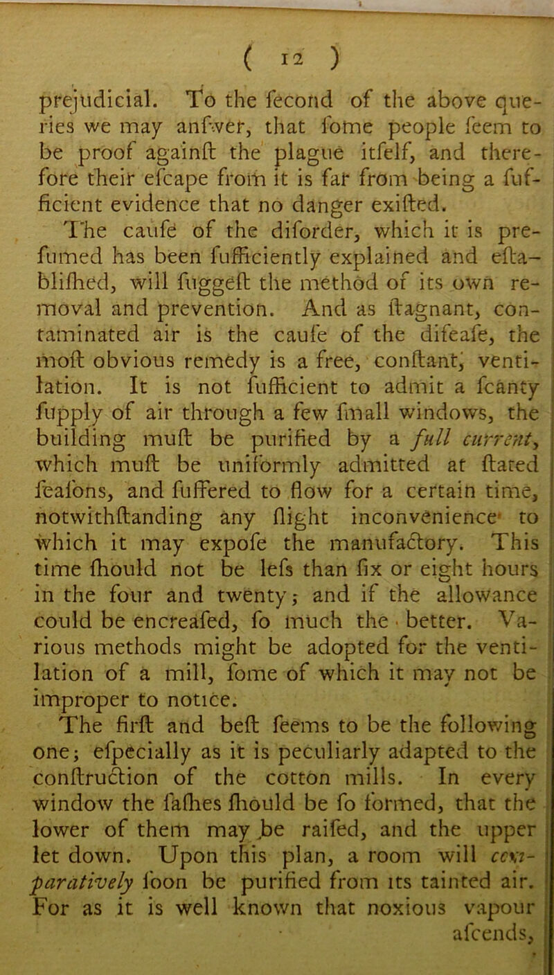 prejiidlGial. To the Tecond of the above que- ries we may anfwer, that fome people feem to be proof againft the plague itfelf, and there- fore tTieir efcape from it is fat from being a fuf- ficient evidence that no danger exifted. T'he caufe of the diforder, which it is pre- fumed has been fufficiently explained and efla- blifhed, will fuggefh the method of its own re- moval and prevention. And as ftagnant, con- taminated air is the caufe of the difeafe, the mod obvious remedy is a free, conflant, venti- lation. It is not fufficient to admit a fcanty fupply of air through a few fmall windows, the building muft be purified by a full currenty which muft be uniformly admitted at dated feafons, and differed to flow for a certain time, notwithftanding any flight inconvenience* to which it may expofe the manufactory. This time ftiould not be lefs than fix or eight hours in the four and twenty; and if the allowance could be encreafed, fo much the • better. Va- rious methods might be adopted for the venti- lation of a mill, fome of which it may not be improper to notice. The fil'd and bed feems to be the following one; efpecially as it is peculiarly adapted to the conftruction of the cotton mills. In every window the faflies fliould be fo formed, that the lower of them may ,be raifed, and the upper let down. Upon this plan, a room will cc\i- 'paratively Ibon be purified from its tainted air. For as it is well known that noxious vapour afcends,