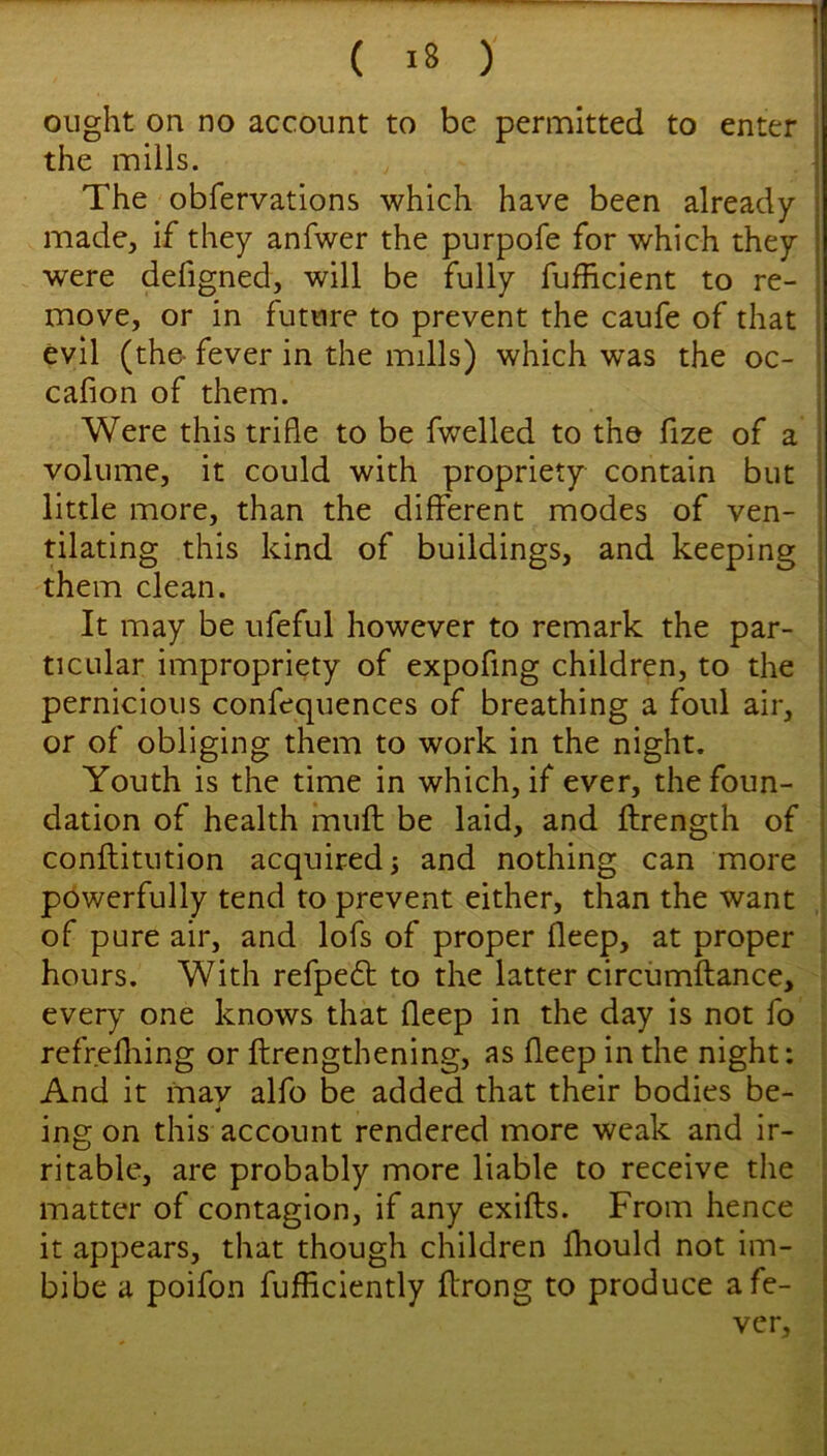 ( i8 ) ought on no account to be permitted to enter , the mills. I The obfervations which have been already made, if they anfwer the purpofe for which they were defigned, will be fully fufficient to re- move, or in future to prevent the caufe of that j evil (the- fever in the mills) which was the oc- ; cafion of them. I Were this trifle to be fwelled to the fize of a i volume, it could with propriety contain but little more, than the different modes of ven- tilating this kind of buildings, and keeping them clean. It may be ufeful however to remark the par- ticular impropriety of expofing children, to the pernicious confequences of breathing a foul air, or of obliging them to work in the night. Youth is the time in which, if ever, the foun- dation of health muft be laid, and ftrength of conftitution acquired j and nothing can more powerfully tend to prevent either, than the want ! of pure air, and lofs of proper fleep, at proper hours. With refpeft to the latter circumftance, every one knows that fleep in the day is not fo refr.efliing or ftrengthening, as fleep in the night: And it may alfo be added that their bodies be- ing on this account rendered more weak and ir- ritable, are probably more liable to receive the : matter of contagion, if any exifts. From hence it appears, that though children Ihould not im- bibe a poifon fufficiently ftrong to produce a fe- ver.