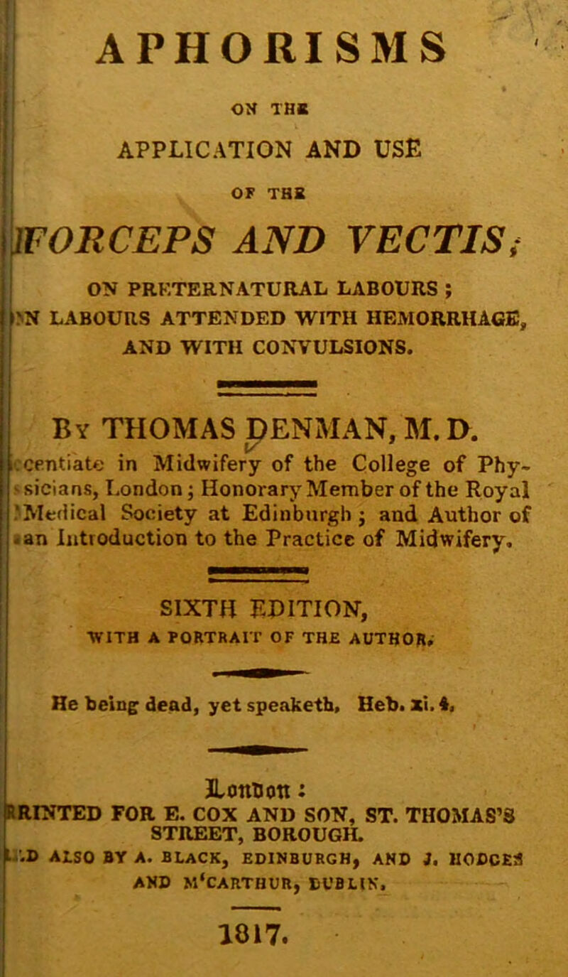 APHORISMS ON THE APPLICATION AND USE OF THE !WORCEPS AND VECTIS, ON PRKTERNATURAL LABOURS; I'N LABOURS ATTENDED WITH HEMORRHAGE, AND WITH CONVULSIONS. By THOMAS DENMAN, M. D. iccentiate in Midwifery of the College of Phy- s sicians, London; Honorary Member of the Royal ‘Medical Society at Edinburgh j and Author of -an Introduction to the Practice of Midwifery. SIXTH EDITION, WITH A PORTRAIT OF THE AUTHOR; He being dead, yet speaketh, Heb. xi. 4. ILonUott: RRINTED FOR E. COX AND SON, ST. THOMAS’S STREET, BOROUGH. L '.D Also BY A. BLACK, EDINBURGH, AND J. HODCElI AND M'CARTHUR, DUBLIN. 1817