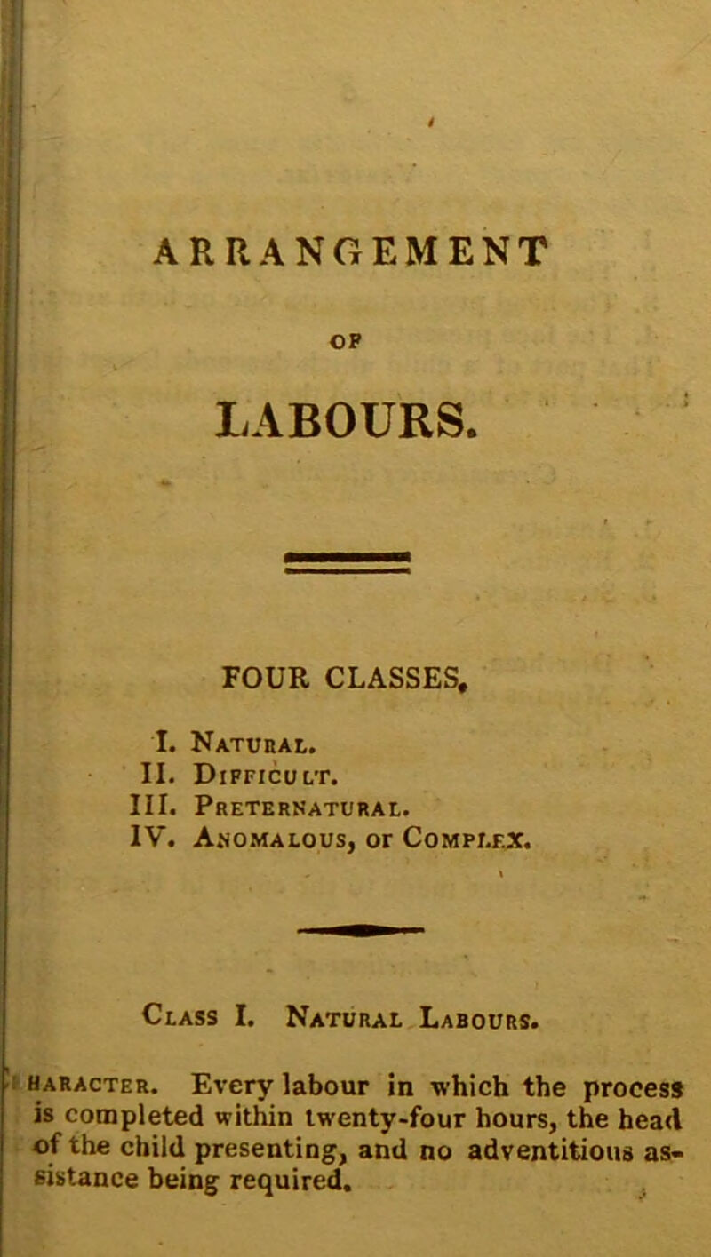 ARRANGEMENT OP LABOURS. FOUR CLASSES, I. Natural. II. Difficult. III. Preternatural. IV. Anomalous, or Complex. Class I. Natural Labours. haracter. Every labour in which the process is completed within tw enty-four hours, the head of the child presenting, and no adventitious as- sistance being required.