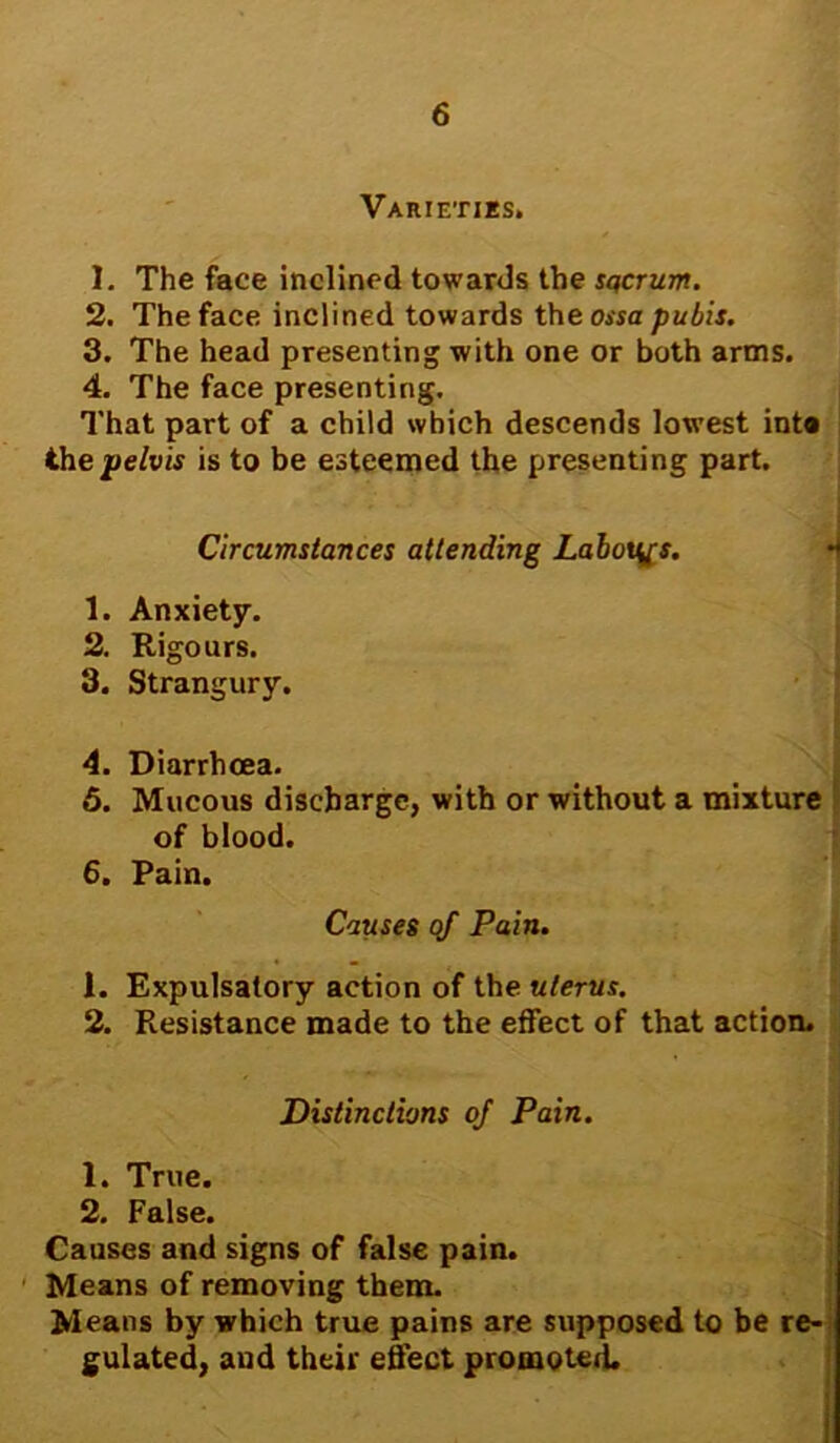 Varieties. 1. The face inclined towards the sqcrum. 2. The face inclined towards the ossa pubis. 3. The head presenting with one or both arms. 4. The face presenting. That part of a child which descends lowest inta the pelvis is to be esteemed the presenting part. Circumstances attending Labours. 1. Anxiety. 2. Rigours. 3. Strangury. 4. Diarrhoea. 5. Mucous discharge, with or without a mixture of blood. 6. Pain. 1. Expulsatory action of the uterus. 2. Resistance made to the effect of that action. Means of removing them. Means by which true pains are supposed to be re- gulated, and their effect promoted. Causes of Pain. Distinctions of Pain. 1. True. 2. False. Causes and signs of false pain.