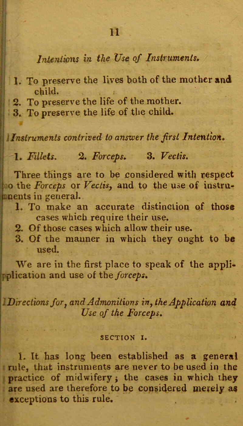 I Intentions in the Use of Instruments. 1. To preserve the lives both of the mother and child. i I 2. To preserve the life of the mother. ; 3. To preserve the life of the child. !Instruments contrived to answer the first Intention. 1. Fillets. 2. Forceps. 3. Vectis. Three things are to be considered with respect o the Forceps or Vectis, and to the use of instru- ments in general. 1. To make an accurate distinction of those cases which require their use. 2. Of those cases which allow their use. 3. Of the manner in which they ought to be used. We are in the first place to speak of the appli* [plication and use of the forceps. i Directions for, and Admonitions in, the Application and Use of the Forceps. SECTION I. 1. It has long been established as a general rule, that instruments are never to be used in the practice of midwifery j the cases in which they are used are therefore to be considered merely as exceptions to this rule.