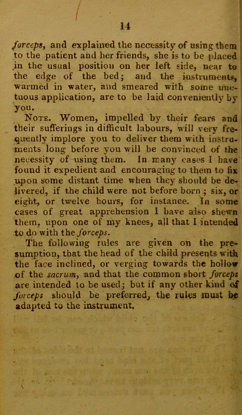 I 14 forceps, and explained the necessity of using them to the patient and her friends, she is to be placed .in the usual position on her left side, near to the edge of the bed; and the instruments, warmed in water, and smeared with some unc- tuous application, are to be laid conveniently by you. Note. Women, impelled by their fears and their sufferings in difficult labours, will very fre- quently implore you to deliver them with instru- ments long before you will be convinced of the necessity of using them. In many cases I have found it expedient and encouraging to them to fix upon some distant time when they should be de- livered, if the child were not before born ; six, or eight, or twelve hours, for instance. In some cases of great apprehension I have also shewn them, upon one of my knees, ajl that I intended to do with the forceps. The following rules are given on the pre- sumption, that the head of the child presents with the face inclined, or verging towards the hollow of the sacrum, and that the common short forceps are intended to be used; but if any other kind of forceps should be preferred, the rules must be adapted to the instrument.