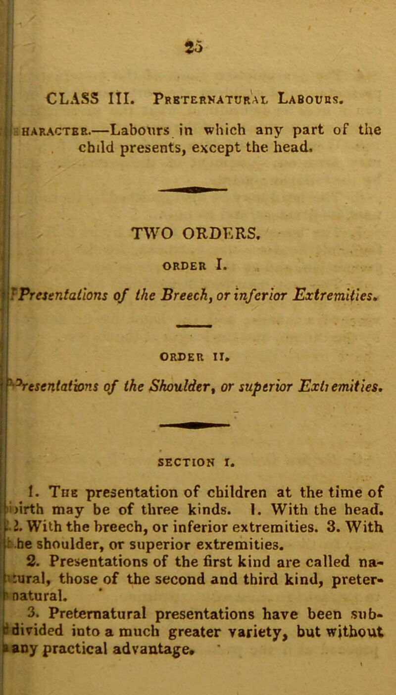 CLASS III. Preternatural Labours. haracter.—Labours in which any part of the child presents, except the. head. TWO ORDERS. ORDER I. ! Presentations of the Breech, or inferior Extremities. ORDER IT. ' Presentations of the Shoulder, or superior Exh emities. SECTION I. 1. The presentation of children at the time of i firth may be of three kinds. I. With the head. 1. With the breech, or inferior extremities. 3. With be shoulder, or superior extremities. 2. Presentations of the first kind are called na- ural, those of the second and third kind, preter- natural. 3. Preternatural presentations have been sub- ti divided into a much greater variety, but without a any practical advantage.