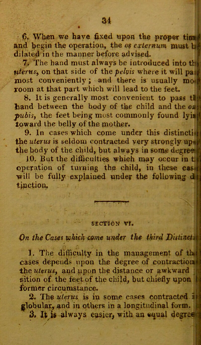 6. When we have fixed upon the proper ti and begin the operation, the o$ externum must b dilated in the manner before advised. 7. The hand must always be introduced into th|ij literus, on that side of the pelvis where it will pai most conveniently; and there is usually mo* room at that part which will lead to the feet. 8. It is generally most convenient to pass til hand between the body of the child and the oa ■pubis, the feet being most commonly found lyi« toward the belly of the mother. 9. In cases which come under this distinctb the uterus is seldom contracted very strongly up* the body of the child, but always in some degrees 10. But the difficulties which may occur in t operation of turning the child, in these cas<! ■will be fully explained under the following d tjnction. section vr. On the Cases which come under the third Distinct* 1. The difficulty in the management of th» cases depends upon the degree of contraction the uterus, and upon the distance or awkward sition of the feet of the child, but chiefly upon former circumstance. 2. The uterus is in some cases contracted globular, and in others in a longitudinal form 3. It is always easier, with an wjual degr