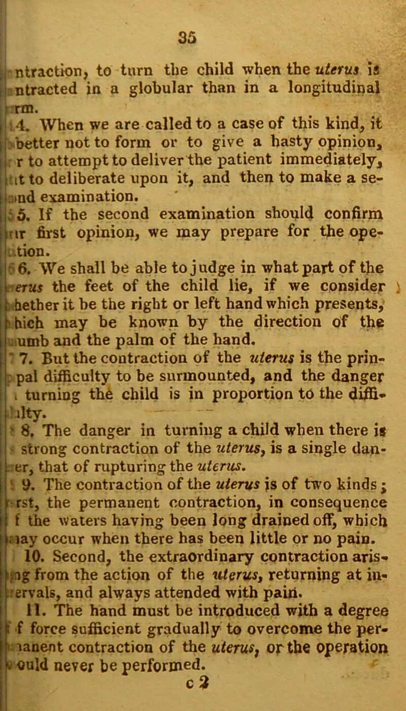 h ntraction, to turn the child when the uterus is , ntracted in a globular than in a longitudinal f wo. I 4. When we are called to a case of this kind, it I better not to form or to give a hasty opinion, t r to attempt to deliver the patient immediately, it it to deliberate upon it, and then to make a se- lirind examination. jj;5. If the second examination should confirm ikrir first opinion, we may prepare for the op e- tion. i 6. We shall be able to judge in what part of the ;l erus the feet of the child lie, if we consider i it hether it he the right or left hand which presents, ifinch may be known by the direction of the uiumb and the palm of the hand. | ' 7. But the contraction of the uterus is the prin- pal difficulty to be surmounted, and the danger , turning the child is in proportion to the diffi- '.ilty. - ~~ » 8. The danger in turning a child when there is strong contraction of the uterus, is a single dan- II er, that of rupturing the uterus. I ' 9. The contraction of the uterus is of two kinds ; li rst, the permanent contraction, in consequence f the waters having been long drained off, which i. jay occur when there has been little or no pain. 10. Second, the extraordinary contraction aris- ing from the action of the uterus, returning at iu- (.rervals, and always attended with pain. 11. The hand must be introduced with a degree 1 f force sufficient gradually to overcome the per- manent contraction of the uterus, or the operation p cold never be performed. c 2