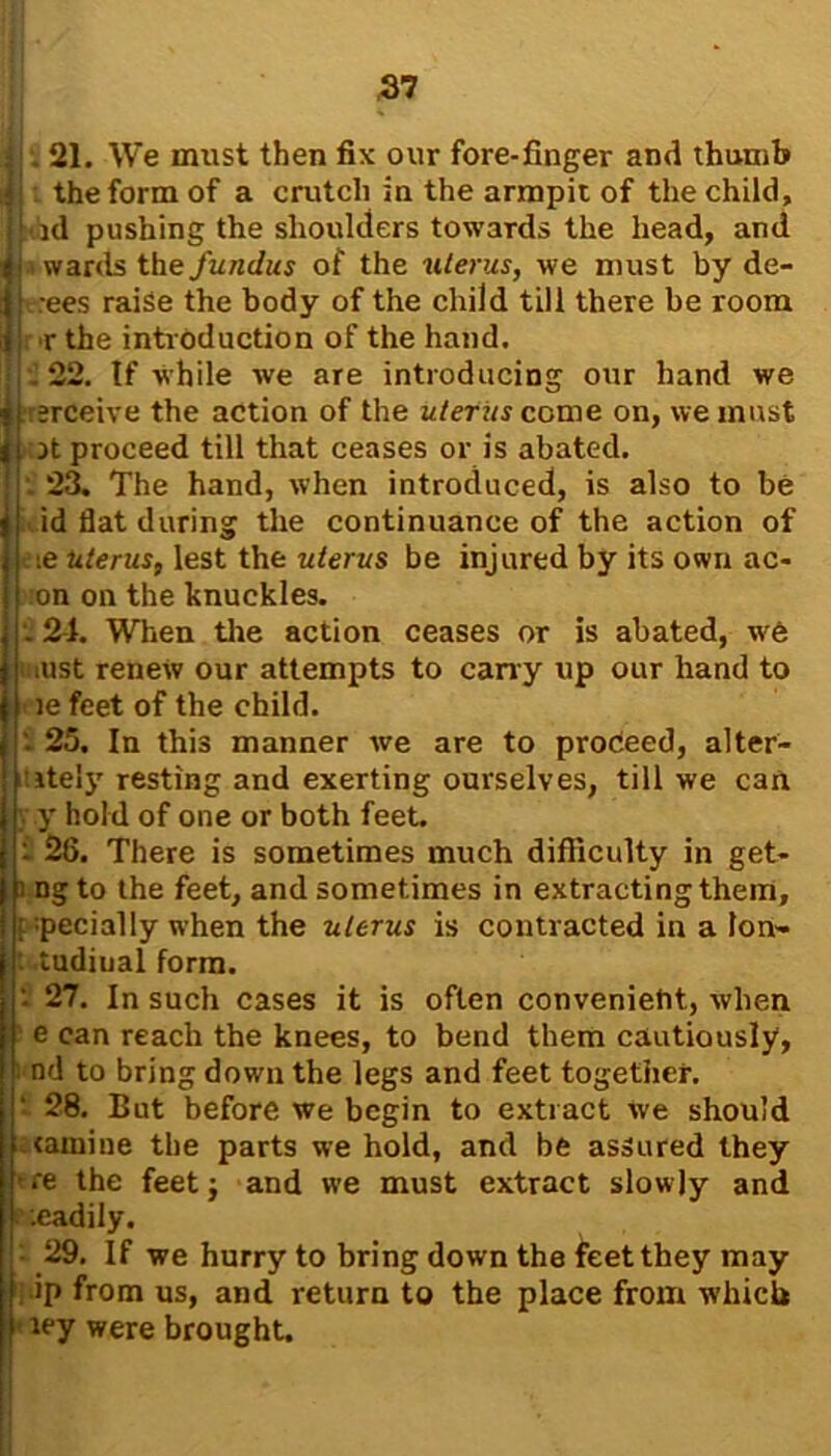 . 21. We must then fix our fore-finger and thumb the form of a crutch in the armpit of the child, id pushing the shoulders towards the head, and awards the fundus of the uterus, we must by de- t-rees raise the body of the child till there be room r the introduction of the hand. . 22. If while we are introducing our hand we rerceive the action of the uterus come on, we must it proceed till that ceases or is abated. . 23. The hand, when introduced, is also to be id flat during the continuance of the action of ie uterus, lest the uterus be injured by its own ae- on on the knuckles. . 2-1. When the action ceases or is abated, w6 ust renew our attempts to cany up our hand to < ie feet of the child. 25. In this manner we are to proceed, alter- itely resting and exerting ourselves, till we can y hold of one or both feet. i 26. There is sometimes much difficulty in get- ngto the feet, and sometimes in extracting them, pecially when the uterus is contracted in a lon- tudiual form. • 27. In such cases it is often convenient, when e can reach the knees, to bend them cautiously, nd to bring down the legs and feet together. ■ 28. But before we begin to extract we should tamine the parts we hold, and be assured they re the feet $ and we must extract slowly and .eadily. 29. If we hurry to bring down the feet they may ip from us, and return to the place from which ley were brought.