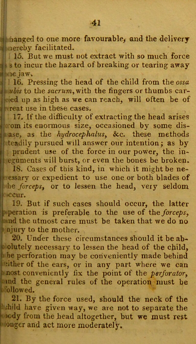 if; hanged to one more favourable, and the delivery jjLiereby facilitated. 15. But we must not extract with so much force jU 5 to incur the hazard of breaking or tearing away h jae jaw. t1 lb. Pressing the head of the child from the ossa djjmbis to tlie sacrum, with the fingers or thumbs car- ried up as high as we can reach, will often be of |j reat use in these cases. 17. If the difficulty of extracting the head arises jj orn its enormous size, occasioned by some dis- ■ ase, as the hydrocephalus, &c. these methods [ teadily pursued will answer our intention; as by prudent use of the force in our power, the in- eguments will burst, or even the bones be broken. 18. Cases of this kind, in which it might be ne- essarv or expedient to use one or both blades of he forceps, or to lessen the head, very seldom >ccur. 19. But if such cases should occur, the latter j operation is preferable to the use of the forceps, and the utmost care must be taken that we do no ’ njury to the mother. 20. Under these circumstances should it be ab- solutely necessary to lessen the head of the child, i be perforation may be conveniently made behind nther of the ears, or in any part where we can i nost conveniently fix the point of the perforator, md the general rules of the operation must be ■ ollowed. 21. By the force used, should the neck of the fjhild have given way, we are not to separate the rody from the head altogether, but we must rest louger and act more moderately.