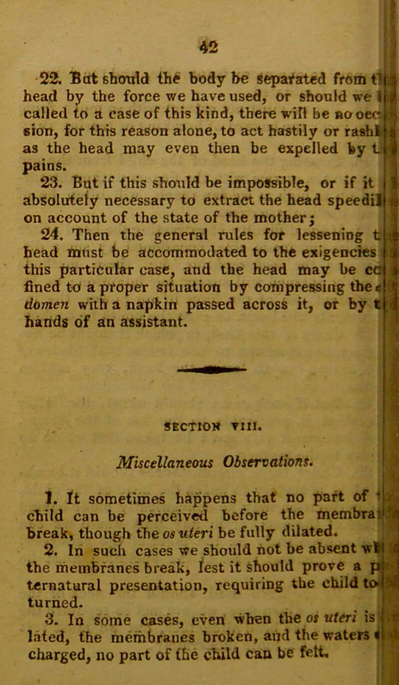 22. Bat should the body be separated from tin head by the force we have used, or should we Iff called to a case of this kind, there will be nooeell sion, for this reason alone, to act hastily or rashllj as the head may even then be expelled by tjjj pains. 23. But if this should be impossible, or if it absolutely necessary to extract the head speedilh$ on account of the state of the mother; 24. Then the general rules for lessening tig head must be accommodated to the exigencies this particular case, and the head may be cal j fined to a proper situation by compressing the« rt domen with a napkin passed across it, or by tM hands of an assistant. SECTIOH Till. Miscellaneous Observations. 1. It sometimes happens that no part of i child can be perceived before the membraiity break, though the os uteri be fully dilated. 2. In such cases we should not be absent wit | the membranes break, lest it should prove a pi ternatural presentation, requiring the child to! * turned. 3. In some cases, even when the os uteri is it lated, the membranes broken, and the waters It 4 charged, no part of the child can be felt.