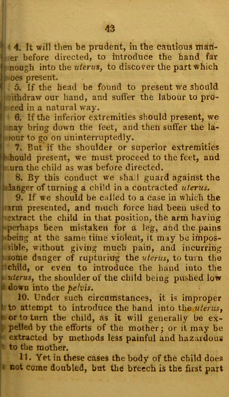 V • 4. It will then be prudent, in the cautious man- jlrer before directed, to introduce the hand far jj nough into the uterus, to discover the part which i oes present. I 5. If the head be found to present we should , iithdraw our hand, and suffer the labour to pro- j t eed in a natural way. 6. If the inferior extremities should present, we nav bring down the feet, and then suffer the la- (iour to go on uninterruptedly. 7. But if the shoulder or superior extremities .hould present, we must proceed to the feet, and urn the child as was before directed. 8. By this conduct we shad guard against the idanger of turning a child in a contracted uterus. 9. If we should be called to a case in which the arm presented, and much force had been used to extract the child in that position, the arm having - perhaps been mistaken for a leg, and the pains ■ being at the same time violent, it may be impos- sible, without giving much pain, and incurring some danger of rupturing the uterus, to turn the child, or even to introduce the hand into the [uterus, the shoulder of the child being pushed low down into the pelvis. 10. Under such circumstances, it is improper to attempt to introduce the hand into the uterus, or to turn the child, as it will generally be ex- pelled by the efforts of the mother; or it may be extracted by methods less painful and hazardous to the mother. 11. Yet in these cases the body of the child does not come doubled, but the breech is the first part