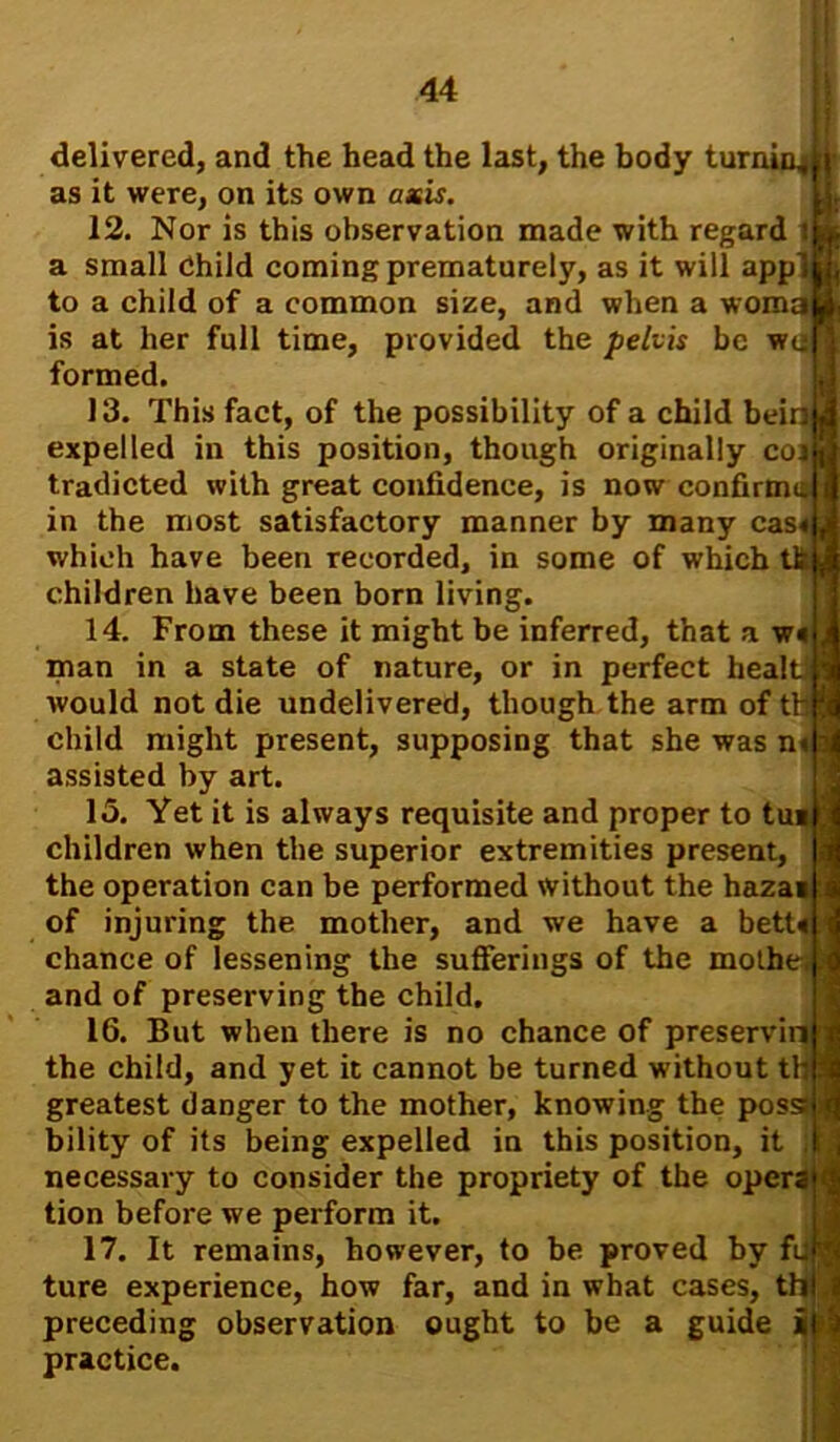 delivered, and the head the last, the body turning i as it were, on its own axis. 12. Nor is this observation made with regard i a small Child coming prematurely, as it will applj to a child of a common size, and when a woma is at her full time, provided the pelvis be wi> formed. 13. This fact, of the possibility of a child beinJ expelled in this position, though originally cor tradicted with great confidence, is now confirms in the most satisfactory manner by many cas which have been recorded, in some of which tk$ children have been born living. 14. From these it might be inferred, that a w« man in a state of nature, or in perfect heal would not die undelivered, though the arm of child might present, supposing that she was n« assisted by art. 15. Yet it is always requisite and proper to tu: children when the superior extremities present, the operation can be performed without the hazaa of injuring the mother, and we have a bett« chance of lessening the sufferings of the mothe-i and of preserving the child. 16. But when there is no chance of preservin the child, and yet it cannot be turned without tH greatest danger to the mother, knowing the pos bility of its being expelled in this position, it necessary to consider the propriety of the oper; tion before we perform it. 17. It remains, however, to be proved by fi ture experience, how far, and in what cases, ti preceding practice. observation ought to be a guide