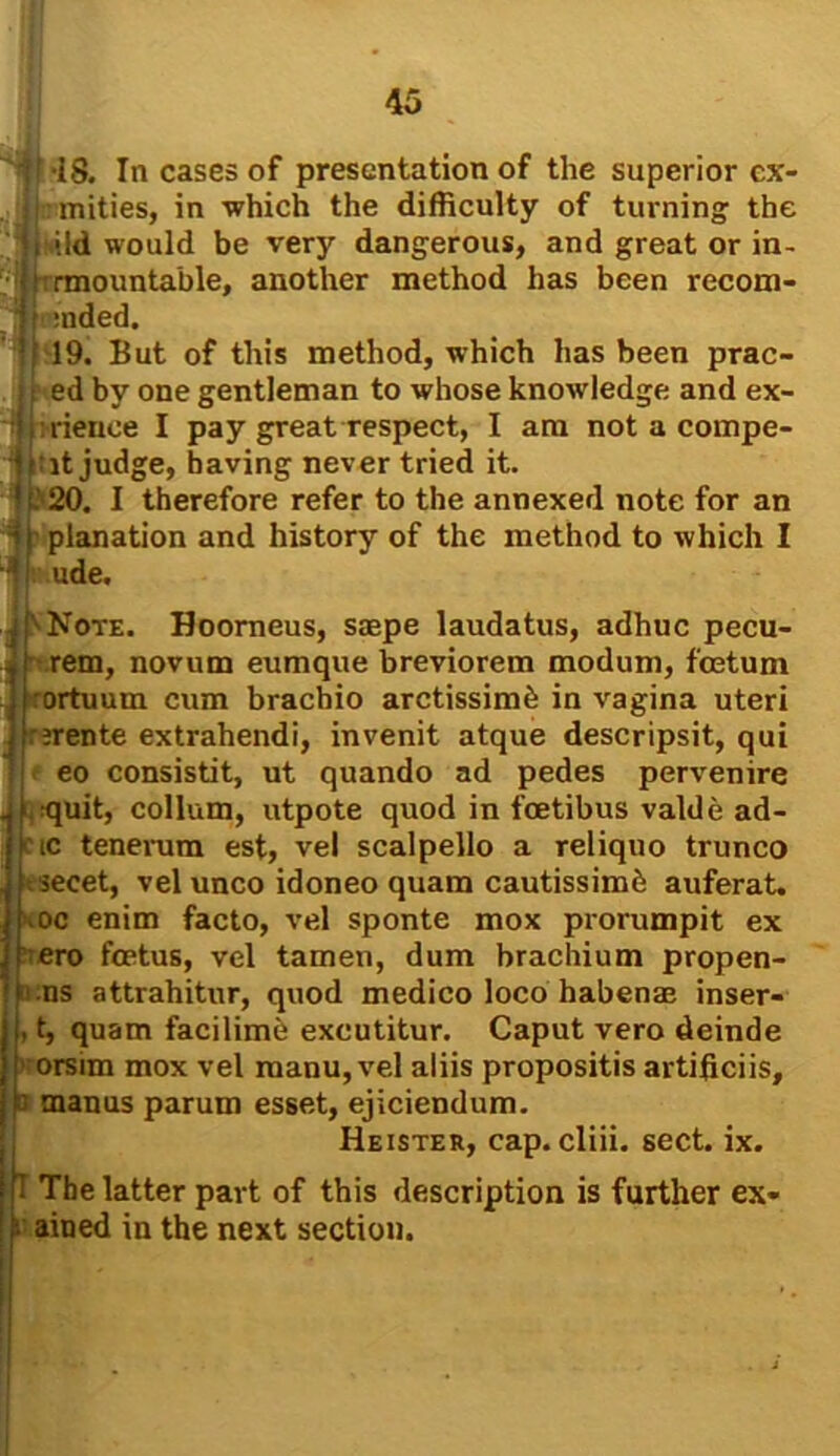 it-18. In cases of presentation of the superior ex- . jmities, in ■which the difficulty of turning the i ild would be very dangerous, and great or in- i [ rmountable, another method has been recom- ] :nded. 19. But of this method, which has been prac- ed by one gentleman to whose knowledge and ex- ; mence I pay great respect, I am not a compe- | : it judge, having never tried it. * .’ 20. I therefore refer to the annexed note for an I planation and history of the method to which I 4 1 ude. [''Note. Hoorneus, sagpe laudatus, adhuc pecu- rem, novum eumque breviorem modum, foetum rortuum cum bracbio arctissimb in vagina uteri irente extrahendi, invenit atque descripsit, qui eo consistit, ut quando ad pedes pervenire quit, collum, utpote quod in fcetibus valde ad- ctc tenenim est, vel scalpello a reliquo trunco secet, vel unco idoneo quara cautissimb auferat. \oc enim facto, vel sponte mox prorumpit ex ero foetus, vel tamen, dum brachium propen- ns attrahitur, quod medico loco habenae inser- , t, quam facilimb excutitur. Caput vero deinde orsim mox vel manu, vel aliis propositis artificiis, b manus parum esset, ejiciendum. Heister, cap. cliii. sect. ix. I The latter part of this description is further ex- ained in the next section.