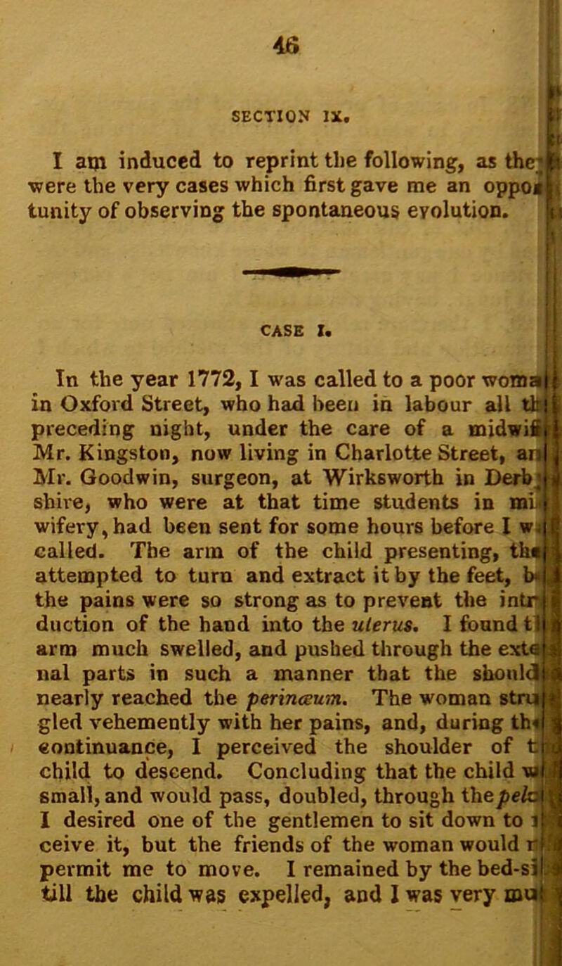 SECTION ix. I am induced to reprint tlie following, as the; I were the very cases which first gave me an oppojli tunity of observing the spontaneous evolution. I CASE I. continuance, I perceived the shoulder of tj| In the year 1772, I was called to a poor woma in Oxford Street, who had been in labour all tk preceding night, under the care of a midwifi Mr. Kingston, now living in Charlotte Street, an Mr. Goodwin, surgeon, at Wirksworth in Derb; shire, who were at that time students in mi. wifery,had been sent for some hours before I w; called. The arm of the child presenting, tilt attempted to turn and extract it by the feet, b« the pains were so strong as to prevent the intr duction of the hand into the uterus. I found tl arm much swelled, and pushed through the extai nal parts in such a manner that the should i nearly reached the perinceum. The woman stru gled vehemently with her pains, and, during th« child to descend. Concluding that the child \u f small, and would pass, doubled, through thepe, I desired one of the gentlemen to sit down to 1 ceive it, but the friends of the woman would r permit me to move. I remained by the bed-si|j till the child was expelled, and I was very m