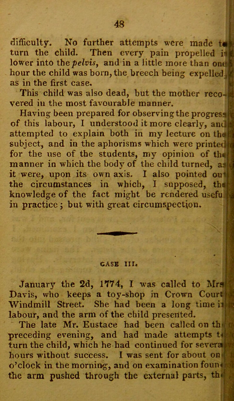 difficulty. No further attempts were made turn the child. Then every pain propelled il lower into the pelvis, and in a little more than om hour the child was born,the breech being expelled,! as in the first case. This child was also dead, but the mother reco- vered in the most favourable manner. Having been prepared for observing the progress of this labour, I understood it more clearly, an attempted to explain both in my lecture on th subject, and in the aphorisms which were printe for the use of the students, my opinion of th* manner in which the body of the child turned, a$J it were, upon its own axis. I also pointed ou the circumstances in which, I supposed, th knowledge of the fact might be rendered usefu in practice; but with great circumspection. CASE III. January the 2d, 1774, I was called to Mrgfc Davis, who keeps a toy-shop in Crown Court If Windmill Street. She had been a long time ii|f labour, and the arm of the child presented. The late Mr. Eustace had been called on thi preceding evening, and had made attempts t«|: turn the child, which he had continued for severs hours without success. I was sent for about om o’clock in the morning, and on examination foun< the arm pushed through the external parts, th<