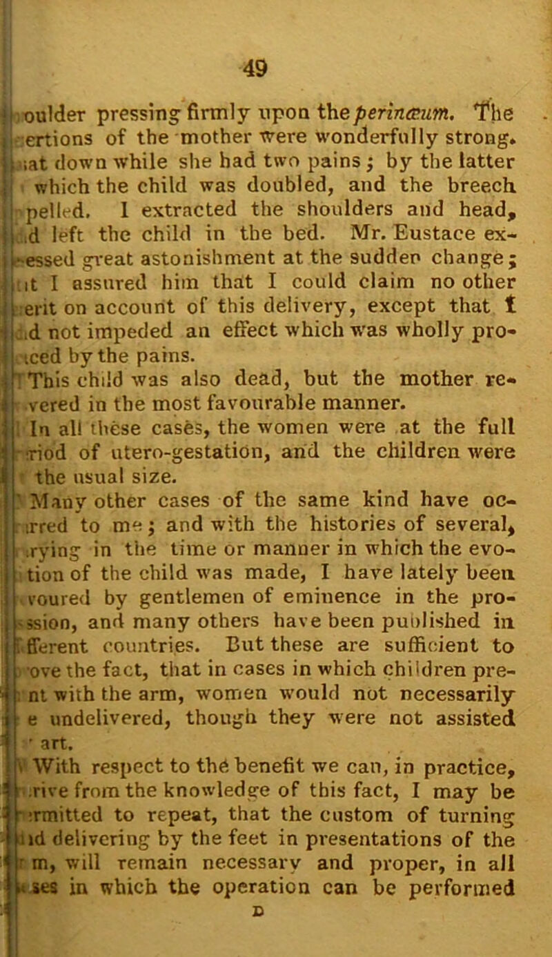 li.oulder pressing- firmly upon the perin&um. The joertions of the mother were wonderfully strong, t ;at down while she had two pains ; by the latter which the child was doubled, and the breech pelled. 1 extracted the shoulders and head, d left the child in the bed. Mr. Eustace ex- r essed great astonishment at the sudden change; tit I assured him that I could claim no other ent on account of this delivery, except that t :.d not impeded an effect which was wholly pro- iced by the pains. 1 This child was also dead, but the mother re- vered in the most favourable manner. In all these cases, the women were at the full riod of utero-gestation, arid the children were the usual size. Many other cases of the same kind have oc- irred to me; and with the histories of several, .rying in the time or manner in which the evo- tion of the child was made, I have lately been voured by gentlemen of eminence in the pro- ssion, and many others have been puolished in fferent countries. But these are sufficient to . ove the fact, that in cases in which children pre- ! nt with the arm, women would not necessarily e undelivered, though they were not assisted • art. \ With respect to the benefit we cart, in practice, rive from the knowledge of this fact, I may be - emitted to repeat, that the custom of turning ;id delivering by the feet in presentations of the 1 r m, will Temain necessary and proper, in all * ses in which the operation can be performed