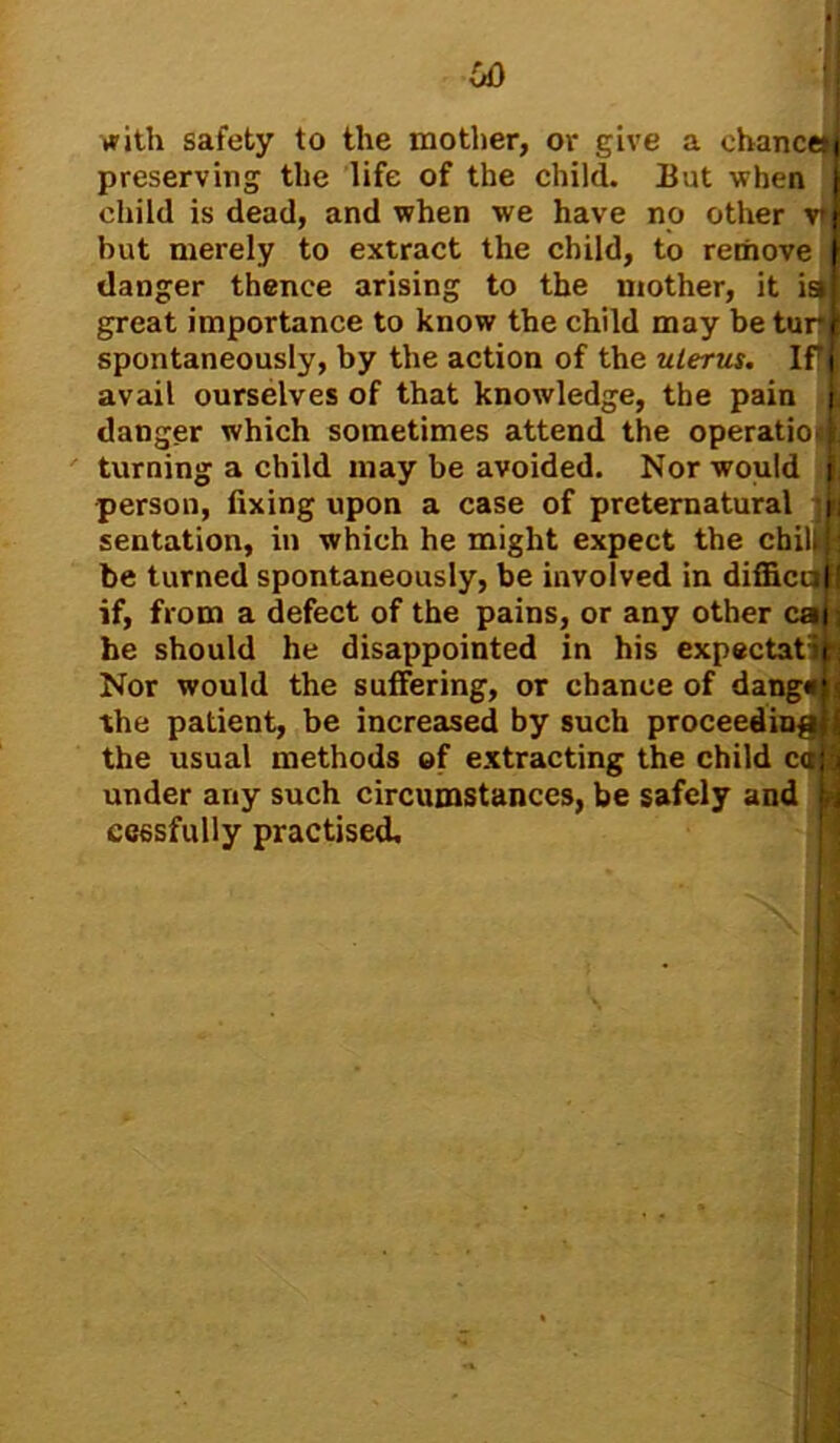 with safety to the mother, or give a chance*! preserving the life of the child. But when child is dead, and when we have no other v4 but merely to extract the child, to remove f danger thence arising to the mother, it iai great importance to know the child may be turf spontaneously, by the action of the uterus. IPi avail ourselves of that knowledge, the pain j danger which sometimes attend the operatio4| turning a child may be avoided. Nor would fl person, fixing upon a case of preternatural - fa sentation, in which he might expect the chilkts be turned spontaneously, be involved in difficcjH if, from a defect of the pains, or any other cah he should he disappointed in his expectatih Nor would the suffering, or chance of dang*)n( the patient, be increased by such proceedingtj the usual methods of extracting the child caff under any such circumstances, be safely and fc cessfully practised.